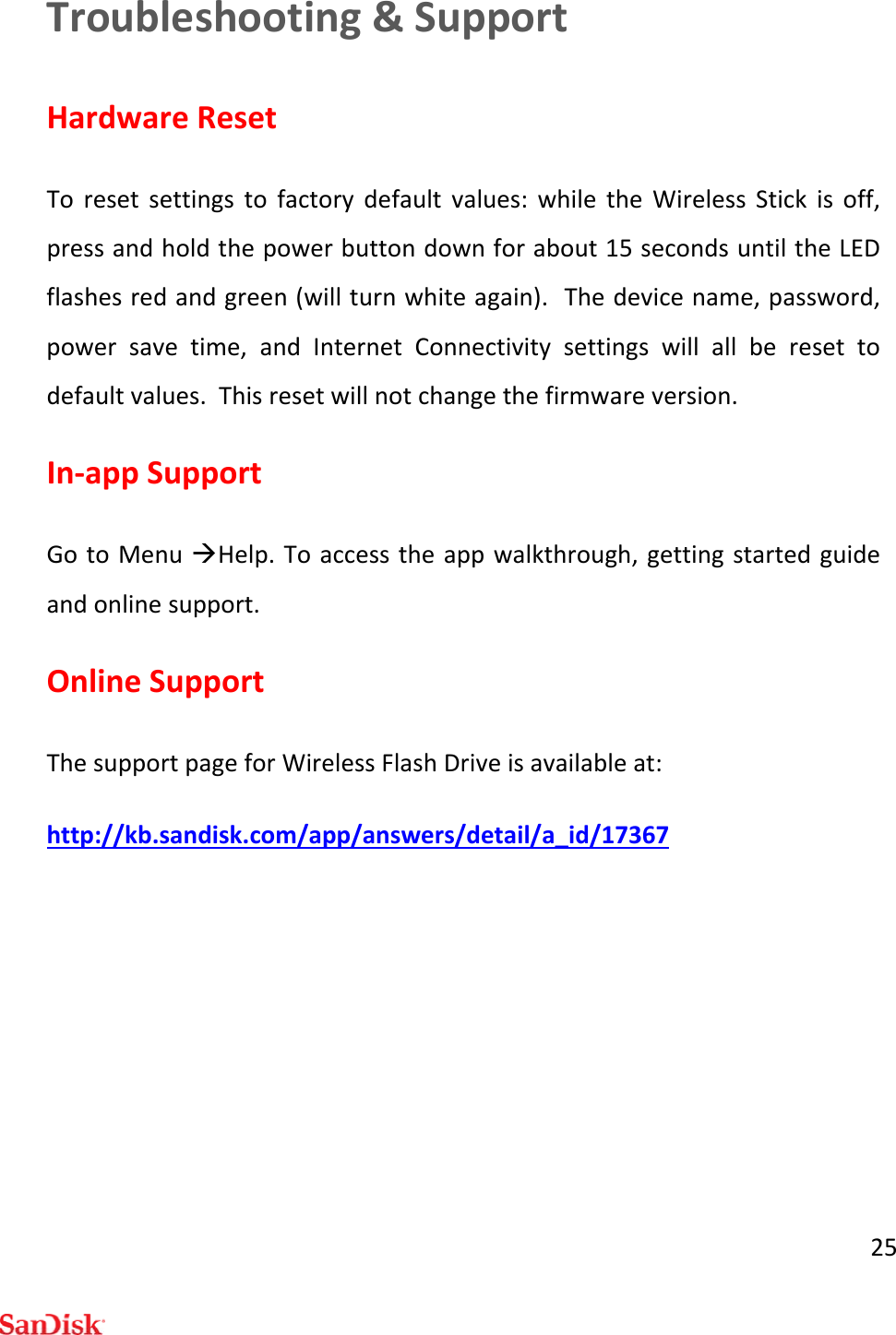 25Troubleshooting&amp;SupportHardwareResetToresetsettingstofactorydefaultvalues:whiletheWirelessStickisoff,pressandholdthepowerbuttondownforabout15secondsuntiltheLEDflashesredandgreen(willturnwhiteagain).Thedevicename,password,powersavetime,andInternetConnectivitysettingswillallberesettodefaultvalues.Thisresetwillnotchangethefirmwareversion.In‐appSupportGotoMenuHelp.Toaccesstheappwalkthrough,gettingstartedguideandonlinesupport.OnlineSupportThesupportpageforWirelessFlashDriveisavailableat:http://kb.sandisk.com/app/answers/detail/a_id/17367