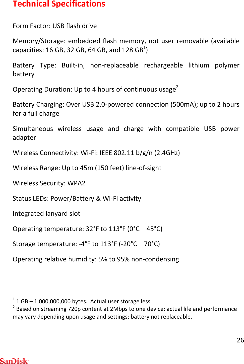26TechnicalSpecificationsFormFactor:USBflashdriveMemory/Storage:embeddedflashmemory,notuserremovable(availablecapacities:16GB,32GB,64GB,and128GB1)BatteryType:Built‐in,non‐replaceablerechargeablelithiumpolymerbatteryOperatingDuration:Upto4hoursofcontinuoususage2BatteryCharging:OverUSB2.0‐poweredconnection(500mA);upto2hoursforafullchargeSimultaneouswirelessusageandchargewithcompatibleUSBpoweradapterWirelessConnectivity:Wi‐Fi:IEEE802.11b/g/n(2.4GHz)WirelessRange:Upto45m(150feet)line‐of‐sightWirelessSecurity:WPA2StatusLEDs:Power/Battery&amp;Wi‐FiactivityIntegratedlanyardslotOperatingtemperature:32°Fto113°F(0°C–45°C)Storagetemperature:‐4°Fto113°F(‐20°C–70°C)Operatingrelativehumidity:5%to95%non‐condensing11GB–1,000,000,000bytes.Actualuserstorageless.2Basedonstreaming720pcontentat2Mbpstoonedevice;actuallifeandperformancemayvarydependinguponusageandsettings;batterynotreplaceable.