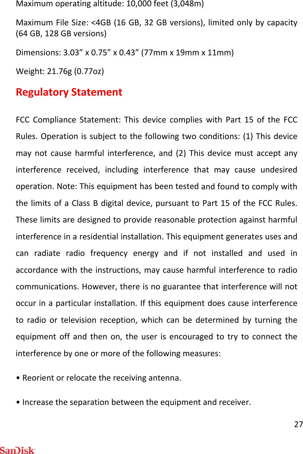 27Maximumoperatingaltitude:10,000feet(3,048m)MaximumFileSize:&lt;4GB(16GB,32GBversions),limitedonlybycapacity(64GB,128GBversions)Dimensions:3.03”x0.75”x0.43”(77mmx19mmx11mm)Weight:21.76g(0.77oz)RegulatoryStatementFCCComplianceStatement:ThisdevicecomplieswithPart15oftheFCCRules.Operationissubjecttothefollowingtwoconditions:(1)Thisdevicemaynotcauseharmfulinterference,and(2)Thisdevicemustacceptanyinterferencereceived,includinginterferencethatmaycauseundesiredoperation.Note:ThisequipmenthasbeentestedandfoundtocomplywiththelimitsofaClassBdigitaldevice,pursuanttoPart15oftheFCCRules.Theselimitsaredesignedtoprovidereasonableprotectionagainstharmfulinterferenceinaresidentialinstallation.Thisequipmentgeneratesusesandcanradiateradiofrequencyenergyandifnotinstalledandusedinaccordancewiththeinstructions,maycauseharmfulinterferencetoradiocommunications.However,thereisnoguaranteethatinterferencewillnotoccurinaparticularinstallation.Ifthisequipmentdoescauseinterferencetoradioortelevisionreception,whichcanbedeterminedbyturningtheequipmentoffandthenon,theuserisencouragedtotrytoconnecttheinterferencebyoneormoreofthefollowingmeasures:•Reorientorrelocatethereceivingantenna.•Increasetheseparationbetweentheequipmentandreceiver.