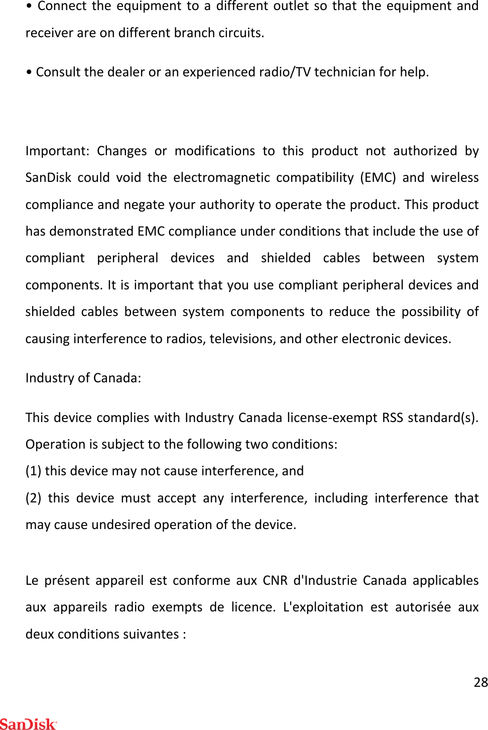 28•Connecttheequipmenttoadifferentoutletsothattheequipmentandreceiverareondifferentbranchcircuits.•Consultthedealeroranexperiencedradio/TVtechnicianforhelp.Important:ChangesormodificationstothisproductnotauthorizedbySanDiskcouldvoidtheelectromagneticcompatibility(EMC)andwirelesscomplianceandnegateyourauthoritytooperatetheproduct.ThisproducthasdemonstratedEMCcomplianceunderconditionsthatincludetheuseofcompliantperipheraldevicesandshieldedcablesbetweensystemcomponents.Itisimportantthatyouusecompliantperipheraldevicesandshieldedcablesbetweensystemcomponentstoreducethepossibilityofcausinginterferencetoradios,televisions,andotherelectronicdevices.IndustryofCanada:ThisdevicecomplieswithIndustryCanadalicense‐exemptRSSstandard(s).Operationissubjecttothefollowingtwoconditions:(1)thisdevicemaynotcauseinterference,and(2)thisdevicemustacceptanyinterference,includinginterferencethatmaycauseundesiredoperationofthedevice.LeprésentappareilestconformeauxCNRd&apos;IndustrieCanadaapplicablesauxappareilsradioexemptsdelicence.L&apos;exploitationestautoriséeauxdeuxconditionssuivantes: