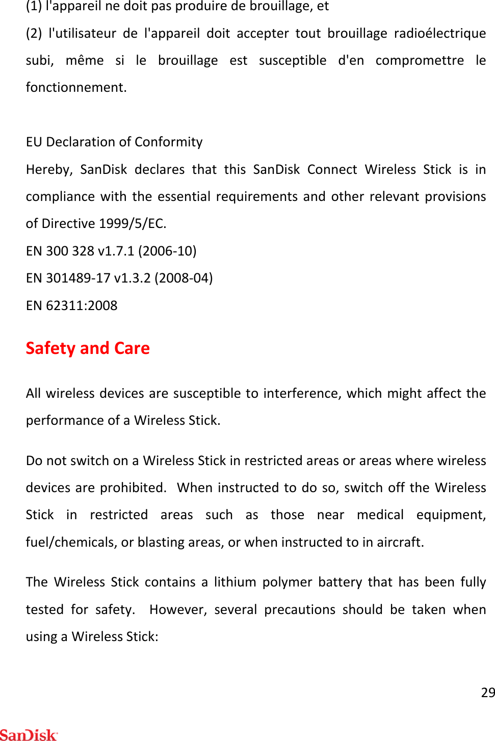 29(1)l&apos;appareilnedoitpasproduiredebrouillage,et(2)l&apos;utilisateurdel&apos;appareildoitacceptertoutbrouillageradioélectriquesubi,mêmesilebrouillageestsusceptibled&apos;encompromettrelefonctionnement.EUDeclarationofConformityHereby,SanDiskdeclaresthatthisSanDiskConnectWirelessStickisincompliancewiththeessentialrequirementsandotherrelevantprovisionsofDirective1999/5/EC.EN300328v1.7.1(2006‐10)EN301489‐17v1.3.2(2008‐04)EN62311:2008SafetyandCareAllwirelessdevicesaresusceptibletointerference,whichmightaffecttheperformanceofaWirelessStick.DonotswitchonaWirelessStickinrestrictedareasorareaswherewirelessdevicesareprohibited.Wheninstructedtodoso,switchofftheWirelessStickinrestrictedareassuchasthosenearmedicalequipment,fuel/chemicals,orblastingareas,orwheninstructedtoinaircraft.TheWirelessStickcontainsalithiumpolymerbatterythathasbeenfullytestedforsafety.However,severalprecautionsshouldbetakenwhenusingaWirelessStick: