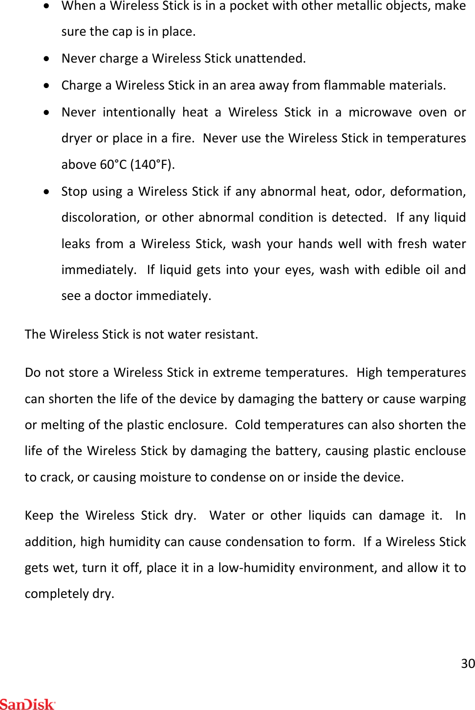 30 WhenaWirelessStickisinapocketwithothermetallicobjects,makesurethecapisinplace. NeverchargeaWirelessStickunattended. ChargeaWirelessStickinanareaawayfromflammablematerials. NeverintentionallyheataWirelessStickinamicrowaveovenordryerorplaceinafire.NeverusetheWirelessStickintemperaturesabove60°C(140°F). StopusingaWirelessStickifanyabnormalheat,odor,deformation,discoloration,orotherabnormalconditionisdetected.IfanyliquidleaksfromaWirelessStick,washyourhandswellwithfreshwaterimmediately.Ifliquidgetsintoyoureyes,washwithedibleoilandseeadoctorimmediately.TheWirelessStickisnotwaterresistant.DonotstoreaWirelessStickinextremetemperatures.Hightemperaturescanshortenthelifeofthedevicebydamagingthebatteryorcausewarpingormeltingoftheplasticenclosure.ColdtemperaturescanalsoshortenthelifeoftheWirelessStickbydamagingthebattery,causingplasticenclousetocrack,orcausingmoisturetocondenseonorinsidethedevice.KeeptheWirelessStickdry.Waterorotherliquidscandamageit.Inaddition,highhumiditycancausecondensationtoform.IfaWirelessStickgetswet,turnitoff,placeitinalow‐humidityenvironment,andallowittocompletelydry.
