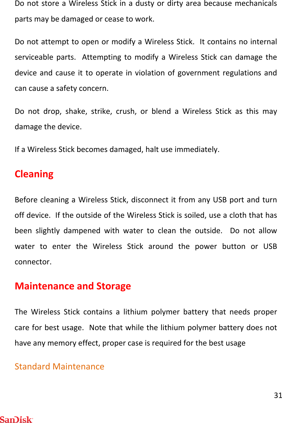 31DonotstoreaWirelessStickinadustyordirtyareabecausemechanicalspartsmaybedamagedorceasetowork.DonotattempttoopenormodifyaWirelessStick.Itcontainsnointernalserviceableparts.AttemptingtomodifyaWirelessStickcandamagethedeviceandcauseittooperateinviolationofgovernmentregulationsandcancauseasafetyconcern.Donotdrop,shake,strike,crush,orblendaWirelessStickasthismaydamagethedevice.IfaWirelessStickbecomesdamaged,haltuseimmediately.CleaningBeforecleaningaWirelessStick,disconnectitfromanyUSBportandturnoffdevice.IftheoutsideoftheWirelessStickissoiled,useacloththathasbeenslightlydampenedwithwatertocleantheoutside.DonotallowwatertoentertheWirelessStickaroundthepowerbuttonorUSBconnector.MaintenanceandStorageTheWirelessStickcontainsalithiumpolymerbatterythatneedspropercareforbestusage.Notethatwhilethelithiumpolymerbatterydoesnothaveanymemoryeffect,propercaseisrequiredforthebestusageStandardMaintenance