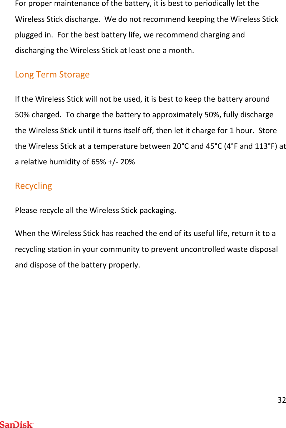 32Forpropermaintenanceofthebattery,itisbesttoperiodicallylettheWirelessStickdischarge.WedonotrecommendkeepingtheWirelessStickpluggedin.Forthebestbatterylife,werecommendcharginganddischargingtheWirelessStickatleastoneamonth.LongTermStorageIftheWirelessStickwillnotbeused,itisbesttokeepthebatteryaround50%charged.Tochargethebatterytoapproximately50%,fullydischargetheWirelessStickuntilitturnsitselfoff,thenletitchargefor1hour.StoretheWirelessStickatatemperaturebetween20°Cand45°C(4°Fand113°F)atarelativehumidityof65%+/‐20%RecyclingPleaserecyclealltheWirelessStickpackaging.WhentheWirelessStickhasreachedtheendofitsusefullife,returnittoarecyclingstationinyourcommunitytopreventuncontrolledwastedisposalanddisposeofthebatteryproperly.