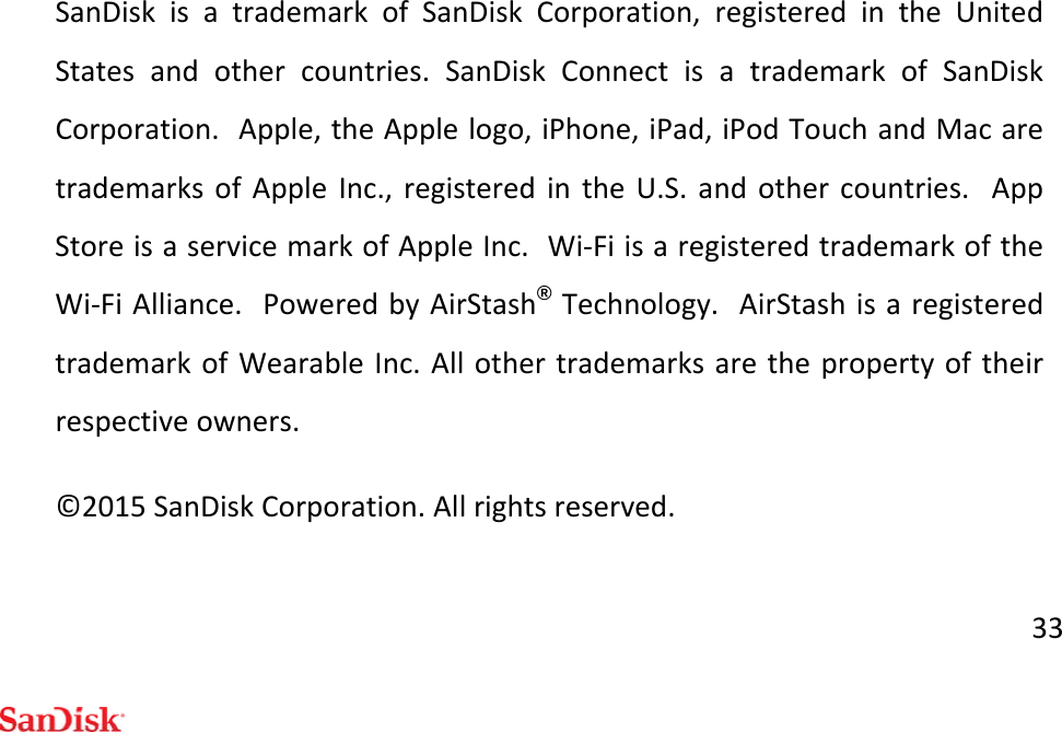 33SanDiskisatrademarkofSanDiskCorporation,registeredintheUnitedStatesandothercountries.SanDiskConnectisatrademarkofSanDiskCorporation.Apple,theApplelogo,iPhone,iPad,iPodTouchandMacaretrademarksofAppleInc.,registeredintheU.S.andothercountries.AppStoreisaservicemarkofAppleInc.Wi‐FiisaregisteredtrademarkoftheWi‐FiAlliance.PoweredbyAirStash®Technology.AirStashisaregisteredtrademarkofWearableInc.Allothertrademarksarethepropertyoftheirrespectiveowners.©2015SanDiskCorporation.Allrightsreserved.