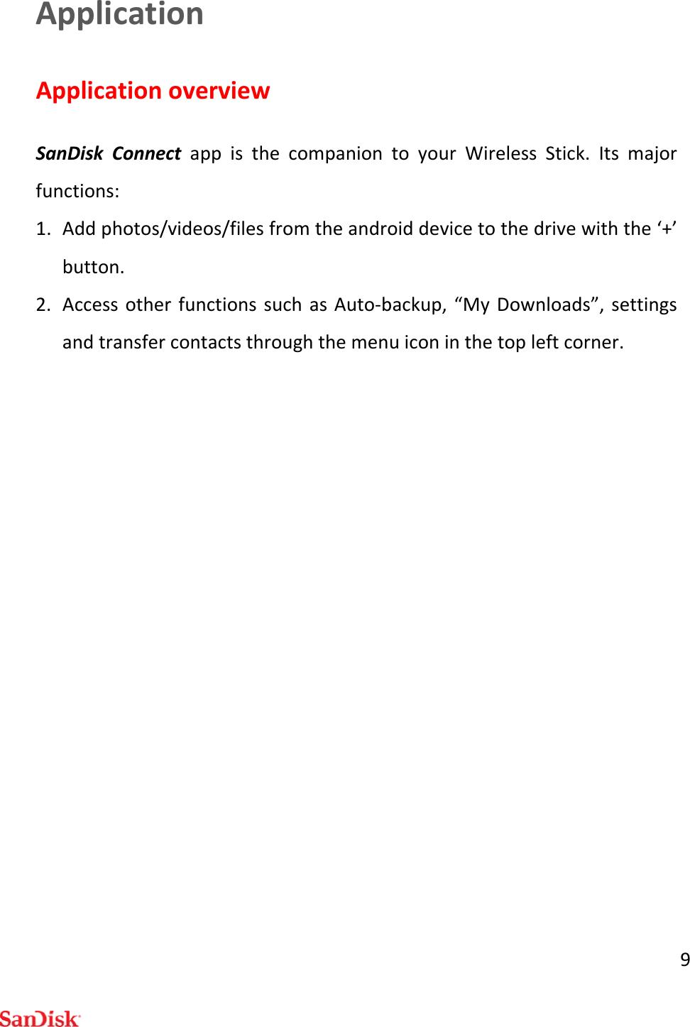 9ApplicationApplicationoverviewSanDiskConnectappisthecompaniontoyourWirelessStick.Itsmajorfunctions:1. Addphotos/videos/filesfromtheandroiddevicetothedrivewiththe‘+’button.2. AccessotherfunctionssuchasAuto‐backup,“MyDownloads”,settingsandtransfercontactsthroughthemenuiconinthetopleftcorner.