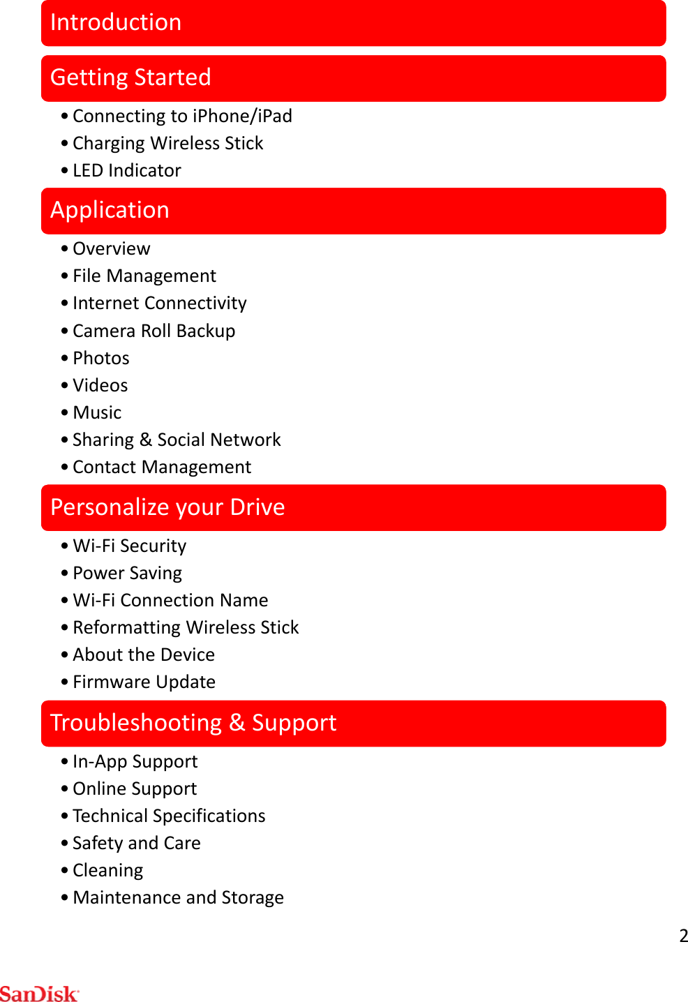 2IntroductionGettingStarted• ConnectingtoiPhone/iPad•ChargingWirelessStick•LEDIndicatorApplication•Overview• FileManagement•InternetConnectivity•CameraRollBackup•Photos•Videos•Music• Sharing&amp;SocialNetwork•ContactManagementPersonalizeyourDrive•Wi‐FiSecurity•PowerSaving•Wi‐FiConnectionName•ReformattingWirelessStick• AbouttheDevice•FirmwareUpdateTroubleshooting&amp;Support•In‐AppSupport• OnlineSupport• TechnicalSpecifications•SafetyandCare• Cleaning• MaintenanceandStorage