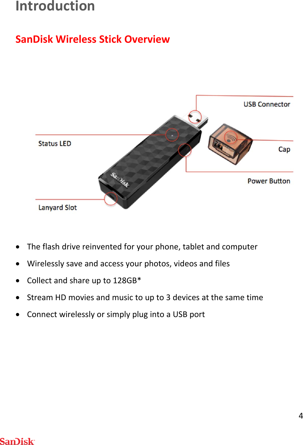 4IntroductionSanDiskWirelessStickOverview Theflashdrivereinventedforyourphone,tabletandcomputer Wirelesslysaveandaccessyourphotos,videosandfiles Collectandshareupto128GB* StreamHDmoviesandmusictoupto3devicesatthesametime ConnectwirelesslyorsimplyplugintoaUSBport