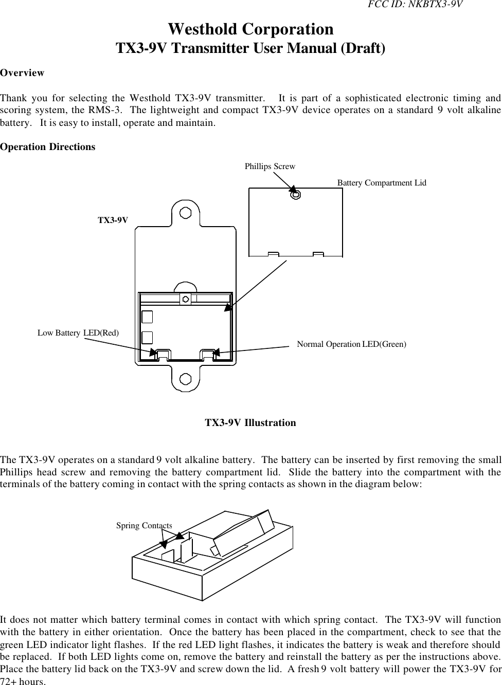 FCC ID: NKBTX3-9VWesthold CorporationTX3-9V Transmitter User Manual (Draft)OverviewThank you for selecting the Westhold TX3-9V transmitter.   It is part of a sophisticated electronic timing andscoring system, the RMS-3.  The lightweight and compact TX3-9V device operates on a standard 9 volt alkalinebattery.   It is easy to install, operate and maintain.Operation DirectionsTX3-9V IllustrationThe TX3-9V operates on a standard 9 volt alkaline battery.  The battery can be inserted by first removing the smallPhillips head screw and removing the battery compartment lid.  Slide the battery into the compartment with theterminals of the battery coming in contact with the spring contacts as shown in the diagram below:It does not matter which battery terminal comes in contact with which spring contact.  The TX3-9V will functionwith the battery in either orientation.  Once the battery has been placed in the compartment, check to see that thegreen LED indicator light flashes.  If the red LED light flashes, it indicates the battery is weak and therefore shouldbe replaced.  If both LED lights come on, remove the battery and reinstall the battery as per the instructions above.Place the battery lid back on the TX3-9V and screw down the lid.  A fresh 9 volt battery will power the TX3-9V for72+ hours.Battery Compartment LidLow Battery LED(Red)Normal Operation LED(Green)TX3-9VPhillips ScrewSpring Contacts