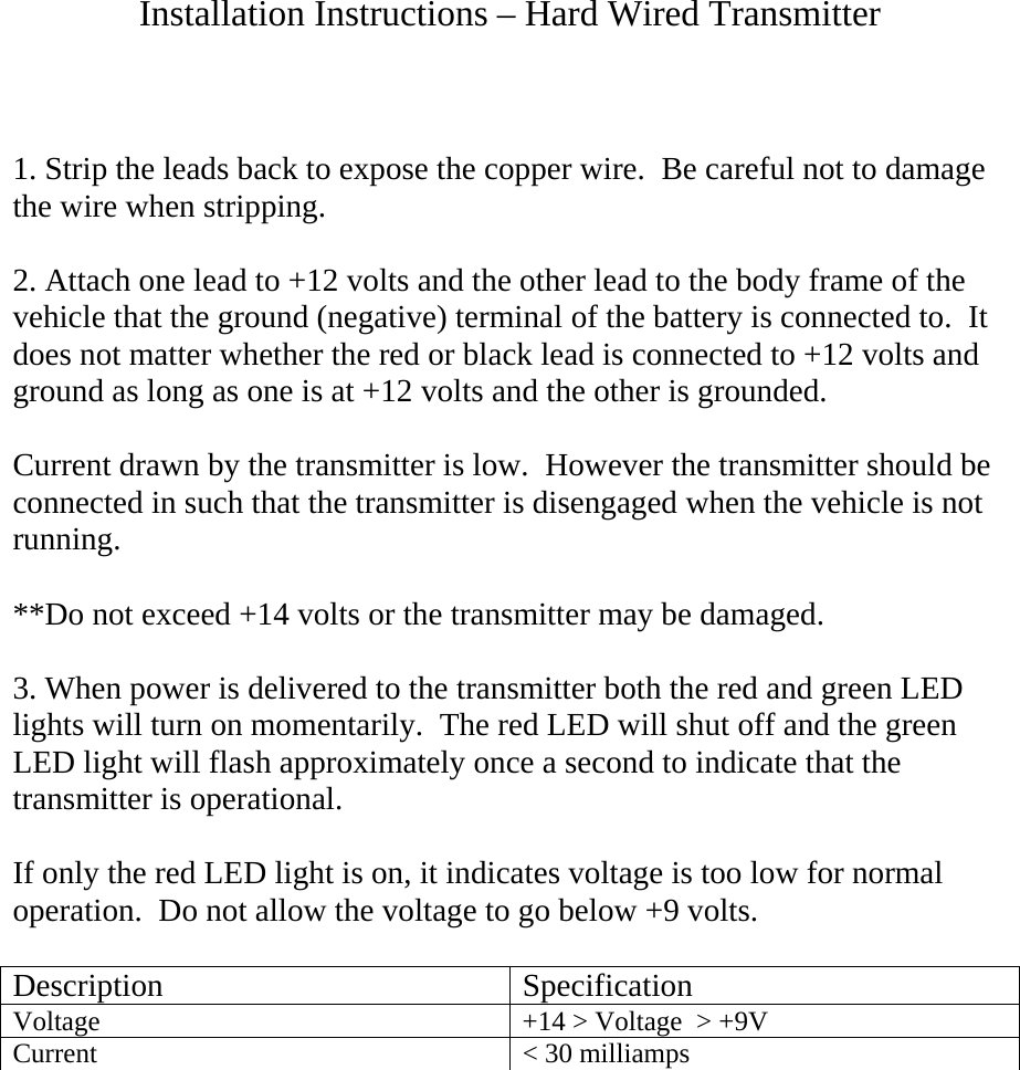 Installation Instructions – Hard Wired Transmitter    1. Strip the leads back to expose the copper wire.  Be careful not to damage the wire when stripping.  2. Attach one lead to +12 volts and the other lead to the body frame of the vehicle that the ground (negative) terminal of the battery is connected to.  It does not matter whether the red or black lead is connected to +12 volts and ground as long as one is at +12 volts and the other is grounded.  Current drawn by the transmitter is low.  However the transmitter should be connected in such that the transmitter is disengaged when the vehicle is not running.  **Do not exceed +14 volts or the transmitter may be damaged.    3. When power is delivered to the transmitter both the red and green LED lights will turn on momentarily.  The red LED will shut off and the green LED light will flash approximately once a second to indicate that the transmitter is operational.    If only the red LED light is on, it indicates voltage is too low for normal operation.  Do not allow the voltage to go below +9 volts.  Description Specification Voltage  +14 &gt; Voltage  &gt; +9V Current  &lt; 30 milliamps 