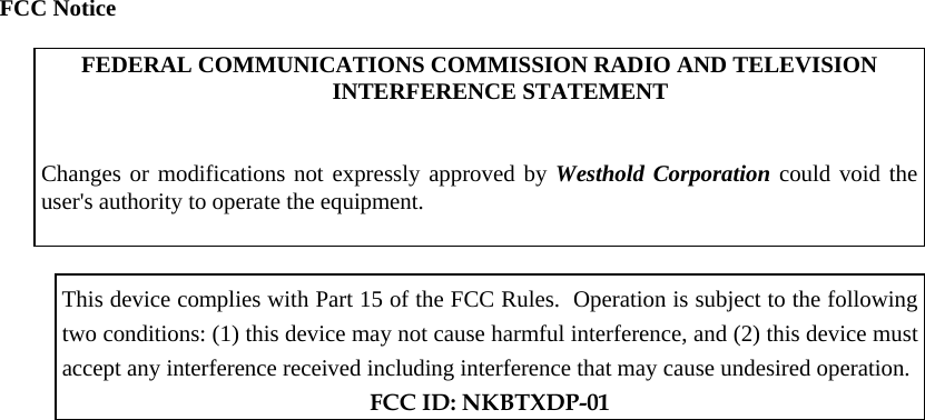 FCC Notice  FEDERAL COMMUNICATIONS COMMISSION RADIO AND TELEVISION INTERFERENCE STATEMENT    Changes or modifications not expressly approved by Westhold Corporation could void the user&apos;s authority to operate the equipment.     This device complies with Part 15 of the FCC Rules.  Operation is subject to the following two conditions: (1) this device may not cause harmful interference, and (2) this device must accept any interference received including interference that may cause undesired operation.  FCC ID: NKBTXDP-01   