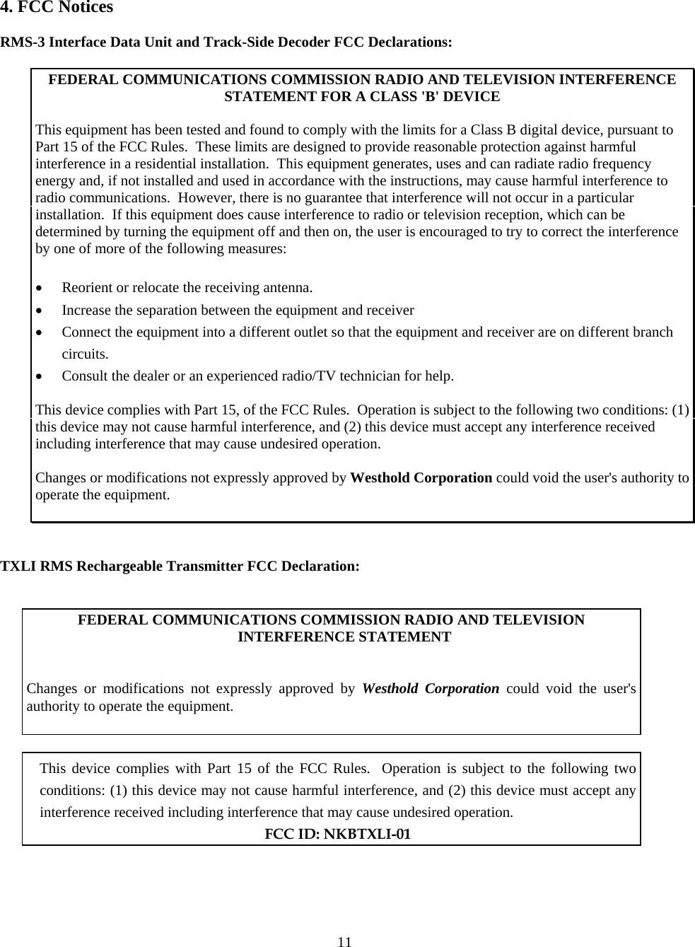  114. FCC Notices  RMS-3 Interface Data Unit and Track-Side Decoder FCC Declarations:  FEDERAL COMMUNICATIONS COMMISSION RADIO AND TELEVISION INTERFERENCE STATEMENT FOR A CLASS &apos;B&apos; DEVICE  This equipment has been tested and found to comply with the limits for a Class B digital device, pursuant to Part 15 of the FCC Rules.  These limits are designed to provide reasonable protection against harmful interference in a residential installation.  This equipment generates, uses and can radiate radio frequency energy and, if not installed and used in accordance with the instructions, may cause harmful interference to radio communications.  However, there is no guarantee that interference will not occur in a particular installation.  If this equipment does cause interference to radio or television reception, which can be determined by turning the equipment off and then on, the user is encouraged to try to correct the interference by one of more of the following measures:  •  Reorient or relocate the receiving antenna. •  Increase the separation between the equipment and receiver •  Connect the equipment into a different outlet so that the equipment and receiver are on different branch circuits. •  Consult the dealer or an experienced radio/TV technician for help.  This device complies with Part 15, of the FCC Rules.  Operation is subject to the following two conditions: (1) this device may not cause harmful interference, and (2) this device must accept any interference received including interference that may cause undesired operation.  Changes or modifications not expressly approved by Westhold Corporation could void the user&apos;s authority to operate the equipment.    TXLI RMS Rechargeable Transmitter FCC Declaration:   FEDERAL COMMUNICATIONS COMMISSION RADIO AND TELEVISION INTERFERENCE STATEMENT    Changes or modifications not expressly approved by Westhold Corporation could void the user&apos;s authority to operate the equipment.     This device complies with Part 15 of the FCC Rules.  Operation is subject to the following two conditions: (1) this device may not cause harmful interference, and (2) this device must accept any interference received including interference that may cause undesired operation.  FCC ID: NKBTXLI-01    