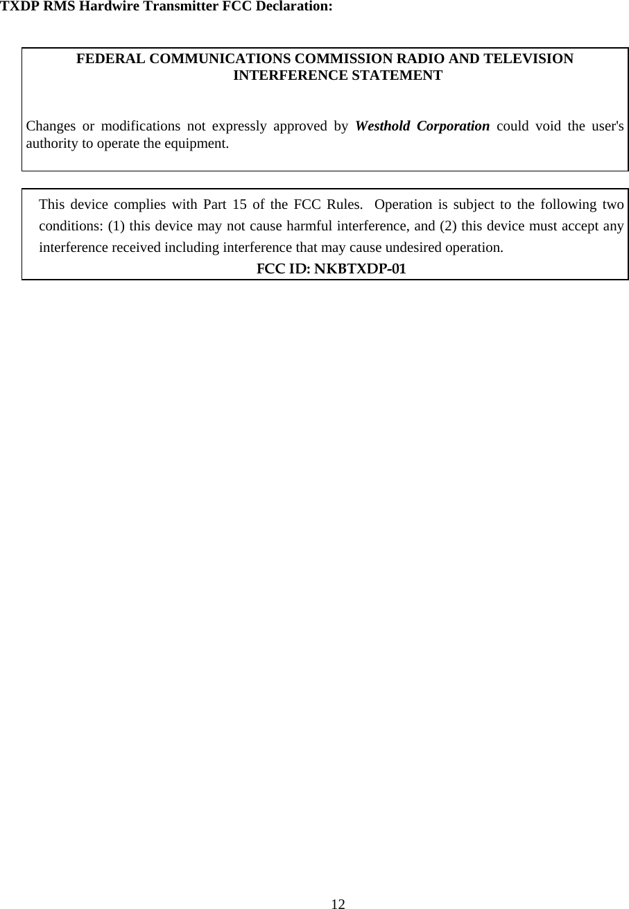  12 TXDP RMS Hardwire Transmitter FCC Declaration:   FEDERAL COMMUNICATIONS COMMISSION RADIO AND TELEVISION INTERFERENCE STATEMENT    Changes or modifications not expressly approved by Westhold Corporation could void the user&apos;s authority to operate the equipment.     This device complies with Part 15 of the FCC Rules.  Operation is subject to the following two conditions: (1) this device may not cause harmful interference, and (2) this device must accept any interference received including interference that may cause undesired operation.  FCC ID: NKBTXDP-01    
