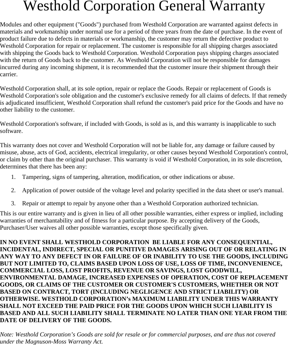 Westhold Corporation General Warranty  Modules and other equipment (&quot;Goods&quot;) purchased from Westhold Corporation are warranted against defects in materials and workmanship under normal use for a period of three years from the date of purchase. In the event of product failure due to defects in materials or workmanship, the customer may return the defective product to Westhold Corporation for repair or replacement. The customer is responsible for all shipping charges associated with shipping the Goods back to Westhold Corporation. Westhold Corporation pays shipping charges associated with the return of Goods back to the customer. As Westhold Corporation will not be responsible for damages incurred during any incoming shipment, it is recommended that the customer insure their shipment through their carrier.   Westhold Corporation shall, at its sole option, repair or replace the Goods. Repair or replacement of Goods is Westhold Corporation&apos;s sole obligation and the customer&apos;s exclusive remedy for all claims of defects. If that remedy is adjudicated insufficient, Westhold Corporation shall refund the customer&apos;s paid price for the Goods and have no other liability to the customer.   Westhold Corporation&apos;s software, if included with Goods, is sold as is, and this warranty is inapplicable to such software.   This warranty does not cover and Westhold Corporation will not be liable for, any damage or failure caused by misuse, abuse, acts of God, accidents, electrical irregularity, or other causes beyond Westhold Corporation&apos;s control, or claim by other than the original purchaser. This warranty is void if Westhold Corporation, in its sole discretion, determines that there has been any:  1.  Tampering, signs of tampering, alteration, modification, or other indications or abuse.  2.  Application of power outside of the voltage level and polarity specified in the data sheet or user&apos;s manual.  3.  Repair or attempt to repair by anyone other than a Westhold Corporation authorized technician.  This is our entire warranty and is given in lieu of all other possible warranties, either express or implied, including warranties of merchantability and of fitness for a particular purpose. By accepting delivery of the Goods, Purchaser/User waives all other possible warranties, except those specifically given.   IN NO EVENT SHALL WESTHOLD CORPORATION  BE LIABLE FOR ANY CONSEQUENTIAL, INCIDENTAL, INDIRECT, SPECIAL OR PUNITIVE DAMAGES ARISING OUT OF OR RELATING IN ANY WAY TO ANY DEFECT IN OR FAILURE OF OR INABILITY TO USE THE GOODS, INCLUDING BUT NOT LIMITED TO, CLAIMS BASED UPON LOSS OF USE, LOSS OF TIME, INCONVENIENCE, COMMERCIAL LOSS, LOST PROFITS, REVENUE OR SAVINGS, LOST GOODWILL, ENVIRONMENTAL DAMAGE, INCREASED EXPENSES OF OPERATION, COST OF REPLACEMENT GOODS, OR CLAIMS OF THE CUSTOMER OR CUSTOMER&apos;S CUSTOMERS, WHETHER OR NOT BASED ON CONTRACT, TORT (INCLUDING NEGLIGENCE AND STRICT LIABILITY) OR OTHERWISE. WESTHOLD CORPORATION’s MAXIMUM LIABILITY UNDER THIS WARRANTY SHALL NOT EXCEED THE PAID PRICE FOR THE GOODS UPON WHICH SUCH LIABILITY IS BASED AND ALL SUCH LIABILITY SHALL TERMINATE NO LATER THAN ONE YEAR FROM THE DATE OF DELIVERY OF THE GOODS.   Note: Westhold Corporation’s Goods are sold for resale or for commercial purposes, and are thus not covered under the Magnuson-Moss Warranty Act. 