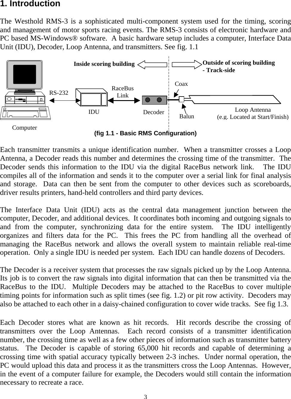 1. Introduction  The Westhold RMS-3 is a sophisticated multi-component system used for the timing, scoring and management of motor sports racing events. The RMS-3 consists of electronic hardware and PC based MS-Windows® software.  A basic hardware setup includes a computer, Interface Data Unit (IDU), Decoder, Loop Antenna, and transmitters. See fig. 1.1  3 (fig 1.1 - Basic RMS Configuration) RS-232 Decoder Loop Antenna (e.g. Located at Start/Finish)CoaxIDU RaceBus Link Outside of scoring building - Track-side Inside scoring building BalunComputer  Each transmitter transmits a unique identification number.  When a transmitter crosses a Loop Antenna, a Decoder reads this number and determines the crossing time of the transmitter.  The Decoder sends this information to the IDU via the digital RaceBus network link.   The IDU compiles all of the information and sends it to the computer over a serial link for final analysis and storage.  Data can then be sent from the computer to other devices such as scoreboards, driver results printers, hand-held controllers and third party devices.    The Interface Data Unit (IDU) acts as the central data management junction between the computer, Decoder, and additional devices.  It coordinates both incoming and outgoing signals to and from the computer, synchronizing data for the entire system.  The IDU intelligently organizes and filters data for the PC.  This frees the PC from handling all the overhead of managing the RaceBus network and allows the overall system to maintain reliable real-time operation.  Only a single IDU is needed per system.  Each IDU can handle dozens of Decoders.  The Decoder is a receiver system that processes the raw signals picked up by the Loop Antenna.  Its job is to convert the raw signals into digital information that can then be transmitted via the RaceBus to the IDU.  Multiple Decoders may be attached to the RaceBus to cover multiple timing points for information such as split times (see fig. 1.2) or pit row activity.  Decoders may also be attached to each other in a daisy-chained configuration to cover wide tracks.  See fig 1.3.  Each Decoder stores what are known as hit records.  Hit records describe the crossing of transmitters over the Loop Antennas.  Each record consists of a transmitter identification number, the crossing time as well as a few other pieces of information such as transmitter battery status.  The Decoder is capable of storing 65,000 hit records and capable of determining a crossing time with spatial accuracy typically between 2-3 inches.  Under normal operation, the PC would upload this data and process it as the transmitters cross the Loop Antennas.  However, in the event of a computer failure for example, the Decoders would still contain the information necessary to recreate a race.   