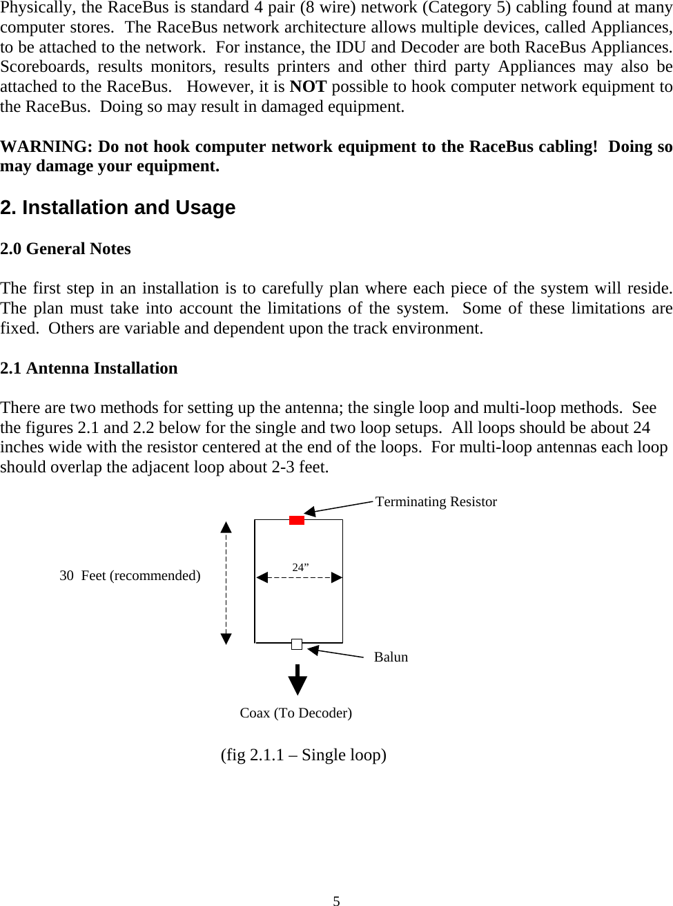  Physically, the RaceBus is standard 4 pair (8 wire) network (Category 5) cabling found at many computer stores.  The RaceBus network architecture allows multiple devices, called Appliances, to be attached to the network.  For instance, the IDU and Decoder are both RaceBus Appliances.  Scoreboards, results monitors, results printers and other third party Appliances may also be attached to the RaceBus.   However, it is NOT possible to hook computer network equipment to the RaceBus.  Doing so may result in damaged equipment.  WARNING: Do not hook computer network equipment to the RaceBus cabling!  Doing so may damage your equipment.  2. Installation and Usage  2.0 General Notes  The first step in an installation is to carefully plan where each piece of the system will reside.  The plan must take into account the limitations of the system.  Some of these limitations are fixed.  Others are variable and dependent upon the track environment.    2.1 Antenna Installation  There are two methods for setting up the antenna; the single loop and multi-loop methods.  See the figures 2.1 and 2.2 below for the single and two loop setups.  All loops should be about 24 inches wide with the resistor centered at the end of the loops.  For multi-loop antennas each loop should overlap the adjacent loop about 2-3 feet.    Terminating Resistor   24”  30  Feet (recommended)  BalunCoax (To Decoder)(fig 2.1.1 – Single loop)  5