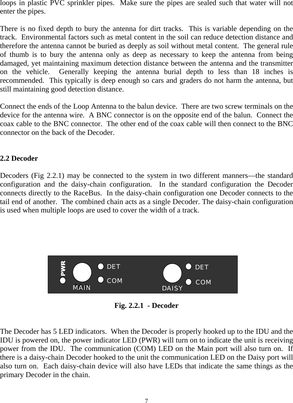 loops in plastic PVC sprinkler pipes.  Make sure the pipes are sealed such that water will not enter the pipes.  There is no fixed depth to bury the antenna for dirt tracks.  This is variable depending on the track.  Environmental factors such as metal content in the soil can reduce detection distance and therefore the antenna cannot be buried as deeply as soil without metal content.  The general rule of thumb is to bury the antenna only as deep as necessary to keep the antenna from being damaged, yet maintaining maximum detection distance between the antenna and the transmitter on the vehicle.  Generally keeping the antenna burial depth to less than 18 inches is recommended.  This typically is deep enough so cars and graders do not harm the antenna, but still maintaining good detection distance.  Connect the ends of the Loop Antenna to the balun device.  There are two screw terminals on the device for the antenna wire.  A BNC connector is on the opposite end of the balun.  Connect the coax cable to the BNC connector.  The other end of the coax cable will then connect to the BNC connector on the back of the Decoder.   2.2 Decoder   Decoders (Fig 2.2.1) may be connected to the system in two different manners—the standard configuration and the daisy-chain configuration.  In the standard configuration the Decoder connects directly to the RaceBus.  In the daisy-chain configuration one Decoder connects to the tail end of another.  The combined chain acts as a single Decoder. The daisy-chain configuration is used when multiple loops are used to cover the width of a track.      DAISY COM DET COM DET Main MAIN      Fig. 2.2.1  - Decoder   The Decoder has 5 LED indicators.  When the Decoder is properly hooked up to the IDU and the IDU is powered on, the power indicator LED (PWR) will turn on to indicate the unit is receiving power from the IDU.  The communication (COM) LED on the Main port will also turn on.  If there is a daisy-chain Decoder hooked to the unit the communication LED on the Daisy port will also turn on.  Each daisy-chain device will also have LEDs that indicate the same things as the primary Decoder in the chain.   7