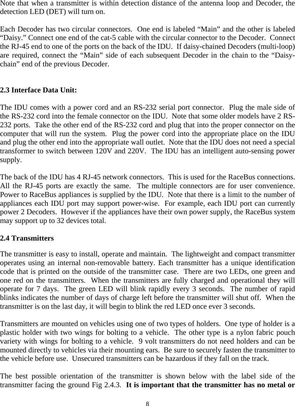  8Note that when a transmitter is within detection distance of the antenna loop and Decoder, the detection LED (DET) will turn on.    Each Decoder has two circular connectors.  One end is labeled “Main” and the other is labeled “Daisy.” Connect one end of the cat-5 cable with the circular connector to the Decoder.  Connect the RJ-45 end to one of the ports on the back of the IDU.  If daisy-chained Decoders (multi-loop) are required, connect the “Main” side of each subsequent Decoder in the chain to the “Daisy-chain” end of the previous Decoder.    2.3 Interface Data Unit:  The IDU comes with a power cord and an RS-232 serial port connector.  Plug the male side of the RS-232 cord into the female connector on the IDU.  Note that some older models have 2 RS-232 ports.  Take the other end of the RS-232 cord and plug that into the proper connector on the computer that will run the system.  Plug the power cord into the appropriate place on the IDU and plug the other end into the appropriate wall outlet.  Note that the IDU does not need a special transformer to switch between 120V and 220V.  The IDU has an intelligent auto-sensing power supply.   The back of the IDU has 4 RJ-45 network connectors.  This is used for the RaceBus connections. All the RJ-45 ports are exactly the same.  The multiple connectors are for user convenience.  Power to RaceBus appliances is supplied by the IDU.  Note that there is a limit to the number of appliances each IDU port may support power-wise.  For example, each IDU port can currently power 2 Decoders.  However if the appliances have their own power supply, the RaceBus system may support up to 32 devices total.    2.4 Transmitters  The transmitter is easy to install, operate and maintain.  The lightweight and compact transmitter operates using an internal non-removable battery. Each transmitter has a unique identification code that is printed on the outside of the transmitter case.  There are two LEDs, one green and one red on the transmitters.  When the transmitters are fully charged and operational they will operate for 7 days.  The green LED will blink rapidly every 3 seconds.  The number of rapid blinks indicates the number of days of charge left before the transmitter will shut off.  When the transmitter is on the last day, it will begin to blink the red LED once ever 3 seconds.    Transmitters are mounted on vehicles using one of two types of holders.  One type of holder is a plastic holder with two wings for bolting to a vehicle.  The other type is a nylon fabric pouch variety with wings for bolting to a vehicle.  9 volt transmitters do not need holders and can be mounted directly to vehicles via their mounting ears.  Be sure to securely fasten the transmitter to the vehicle before use.  Unsecured transmitters can be hazardous if they fall on the track.  The best possible orientation of the transmitter is shown below with the label side of the transmitter facing the ground Fig 2.4.3.  It is important that the transmitter has no metal or 