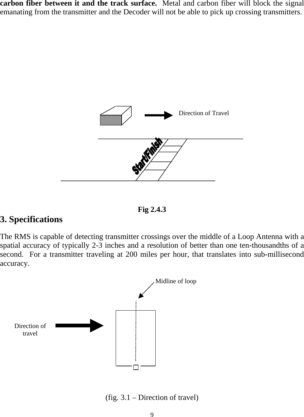 carbon fiber between it and the track surface.  Metal and carbon fiber will block the signal emanating from the transmitter and the Decoder will not be able to pick up crossing transmitters.            Direction of Travel           Fig 2.4.3 3. Specifications  The RMS is capable of detecting transmitter crossings over the middle of a Loop Antenna with a spatial accuracy of typically 2-3 inches and a resolution of better than one ten-thousandths of a second.  For a transmitter traveling at 200 miles per hour, that translates into sub-millisecond accuracy.    Midline of loop     Direction of travel         (fig. 3.1 – Direction of travel)  9