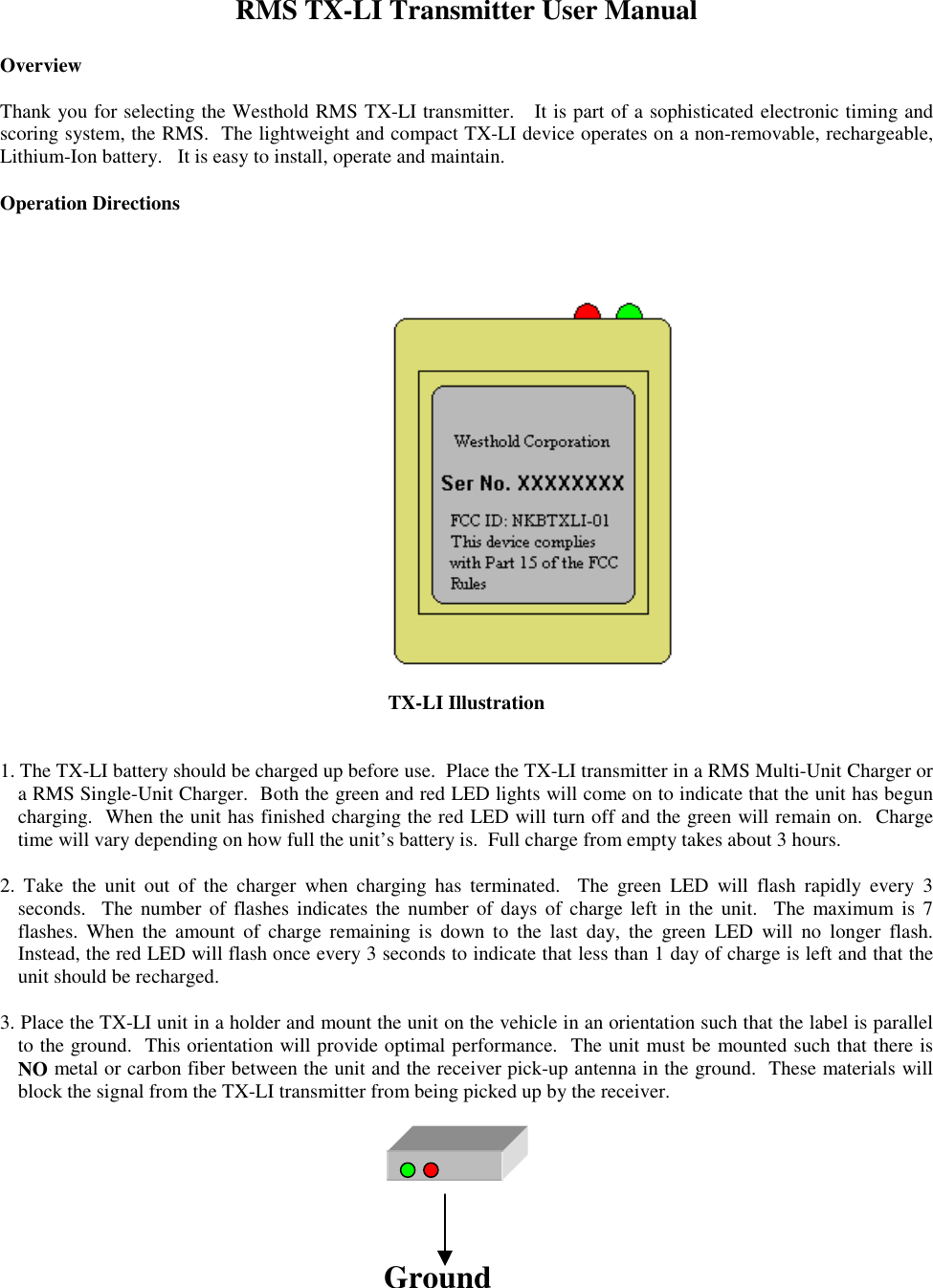 RMS TX-LI Transmitter User ManualOverviewThank you for selecting the Westhold RMS TX-LI transmitter.   It is part of a sophisticated electronic timing andscoring system, the RMS.  The lightweight and compact TX-LI device operates on a non-removable, rechargeable,Lithium-Ion battery.   It is easy to install, operate and maintain.Operation Directions      TX-LI Illustration1. The TX-LI battery should be charged up before use.  Place the TX-LI transmitter in a RMS Multi-Unit Charger ora RMS Single-Unit Charger.  Both the green and red LED lights will come on to indicate that the unit has beguncharging.  When the unit has finished charging the red LED will turn off and the green will remain on.  Chargetime will vary depending on how full the unit’s battery is.  Full charge from empty takes about 3 hours.2. Take the unit out of the charger when charging has terminated.  The green LED will flash rapidly every 3seconds.  The number of flashes indicates the number of days of charge left in the unit.  The maximum is 7flashes. When the amount of charge remaining is down to the last day, the green LED will no longer flash.Instead, the red LED will flash once every 3 seconds to indicate that less than 1 day of charge is left and that theunit should be recharged.3. Place the TX-LI unit in a holder and mount the unit on the vehicle in an orientation such that the label is parallelto the ground.  This orientation will provide optimal performance.  The unit must be mounted such that there isNO metal or carbon fiber between the unit and the receiver pick-up antenna in the ground.  These materials willblock the signal from the TX-LI transmitter from being picked up by the receiver.Ground