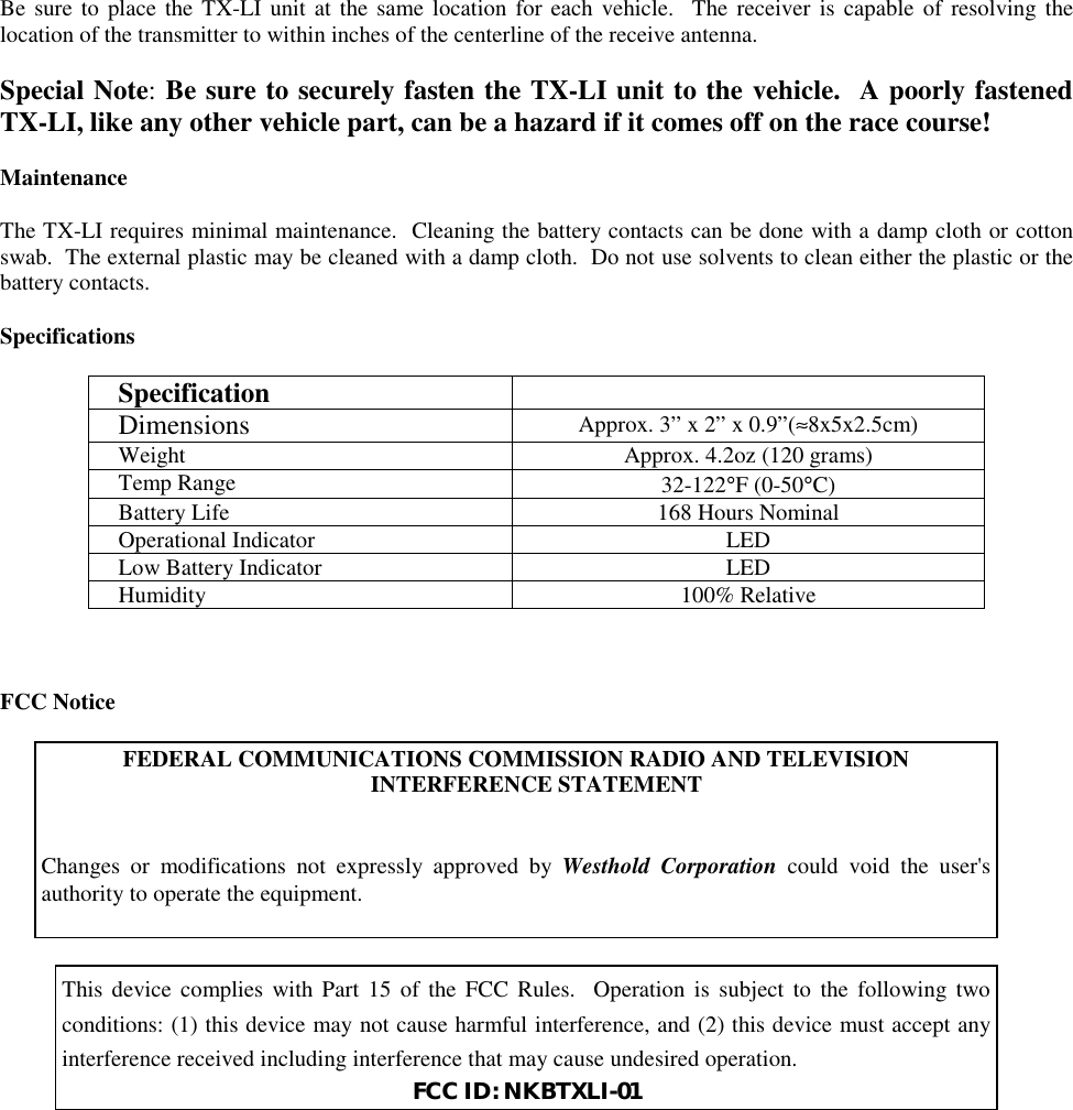 Be sure to place the TX-LI unit at the same location for each vehicle.  The receiver is capable of resolving thelocation of the transmitter to within inches of the centerline of the receive antenna.Special Note: Be sure to securely fasten the TX-LI unit to the vehicle.  A poorly fastenedTX-LI, like any other vehicle part, can be a hazard if it comes off on the race course!MaintenanceThe TX-LI requires minimal maintenance.  Cleaning the battery contacts can be done with a damp cloth or cottonswab.  The external plastic may be cleaned with a damp cloth.  Do not use solvents to clean either the plastic or thebattery contacts.SpecificationsSpecificationDimensions Approx. 3” x 2” x 0.9”(≈8x5x2.5cm)Weight Approx. 4.2oz (120 grams)Temp Range 32-122°F (0-50°C)Battery Life 168 Hours NominalOperational Indicator LEDLow Battery Indicator LEDHumidity 100% RelativeFCC NoticeFEDERAL COMMUNICATIONS COMMISSION RADIO AND TELEVISIONINTERFERENCE STATEMENTChanges or modifications not expressly approved by Westhold Corporation could void the user&apos;sauthority to operate the equipment.This device complies with Part 15 of the FCC Rules.  Operation is subject to the following twoconditions: (1) this device may not cause harmful interference, and (2) this device must accept anyinterference received including interference that may cause undesired operation.FCC ID: NKBTXLI-01