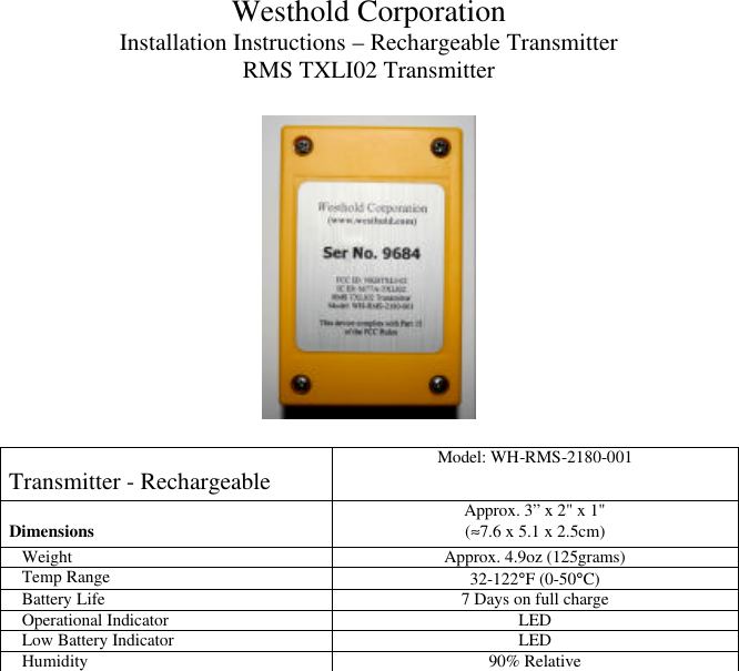 Westhold Corporation Installation Instructions – Rechargeable Transmitter RMS TXLI02 Transmitter    Transmitter - Rechargeable Model: WH-RMS-2180-001 Dimensions Approx. 3” x 2&quot; x 1&quot;  (≈7.6 x 5.1 x 2.5cm) Weight Approx. 4.9oz (125grams) Temp Range 32-122°F (0-50°C) Battery Life 7 Days on full charge Operational Indicator LED Low Battery Indicator LED Humidity 90% Relative   