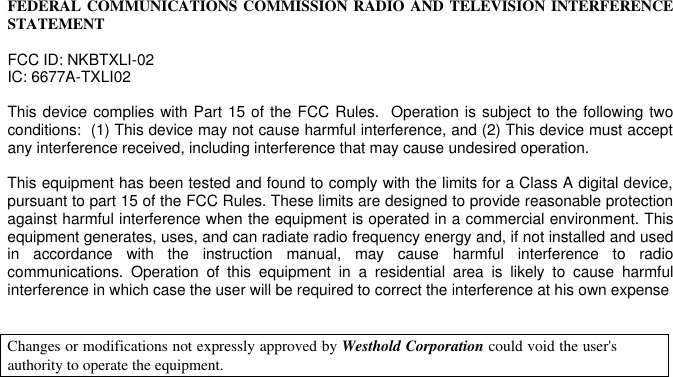   FEDERAL COMMUNICATIONS COMMISSION RADIO AND TELEVISION INTERFERENCE STATEMENT  FCC ID: NKBTXLI-02 IC: 6677A-TXLI02  This device complies with Part 15 of the FCC Rules.  Operation is subject to the following two conditions:  (1) This device may not cause harmful interference, and (2) This device must accept any interference received, including interference that may cause undesired operation.  This equipment has been tested and found to comply with the limits for a Class A digital device, pursuant to part 15 of the FCC Rules. These limits are designed to provide reasonable protection against harmful interference when the equipment is operated in a commercial environment. This equipment generates, uses, and can radiate radio frequency energy and, if not installed and used in accordance with the instruction manual, may cause harmful interference to radio communications. Operation of this equipment in a residential area is likely to cause harmful interference in which case the user will be required to correct the interference at his own expense   Changes or modifications not expressly approved by Westhold Corporation could void the user&apos;s authority to operate the equipment.      