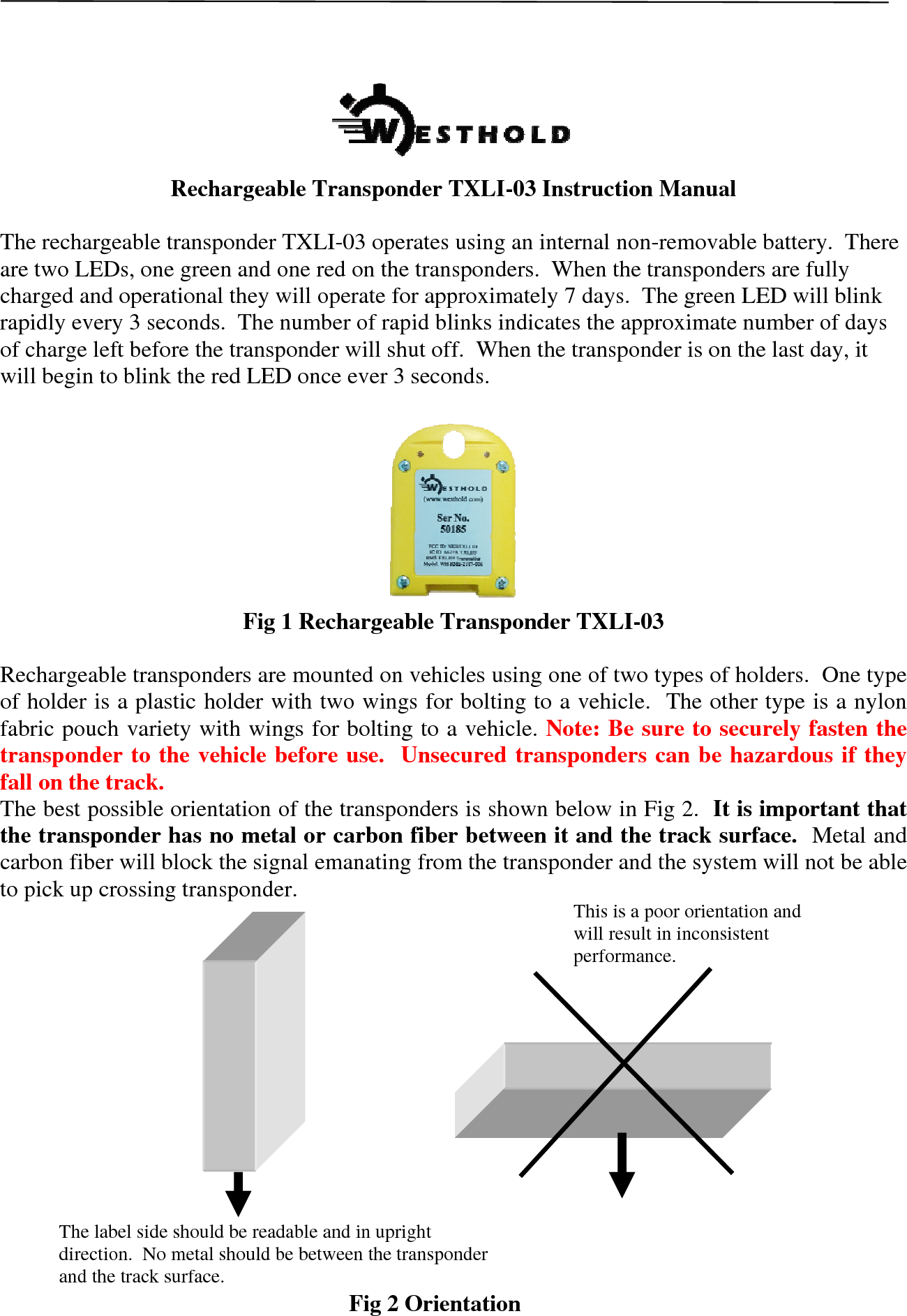  Rechargeable Transponder TXLI-03 Instruction Manual  The rechargeable transponder TXLI-03 operates using an internal non-removable battery.  There are two LEDs, one green and one red on the transponders.  When the transponders are fully charged and operational they will operate for approximately 7 days.  The green LED will blink rapidly every 3 seconds.  The number of rapid blinks indicates the approximate number of days of charge left before the transponder will shut off.  When the transponder is on the last day, it will begin to blink the red LED once ever 3 seconds.     Fig 1 Rechargeable Transponder TXLI-03  Rechargeable transponders are mounted on vehicles using one of two types of holders.  One type of holder is a plastic holder with two wings for bolting to a vehicle.  The other type is a nylon fabric pouch variety with wings for bolting to a vehicle. Note: Be sure to securely fasten the transponder to the vehicle before use.  Unsecured transponders can be hazardous if they fall on the track.  The best possible orientation of the transponders is shown below in Fig 2.  It is important that the transponder has no metal or carbon fiber between it and the track surface.  Metal and carbon fiber will block the signal emanating from the transponder and the system will not be able to pick up crossing transponder.                  Fig 2 Orientation The label side should be readable and in upright direction.  No metal should be between the transponder and the track surface.  This is a poor orientation and will result in inconsistent performance.