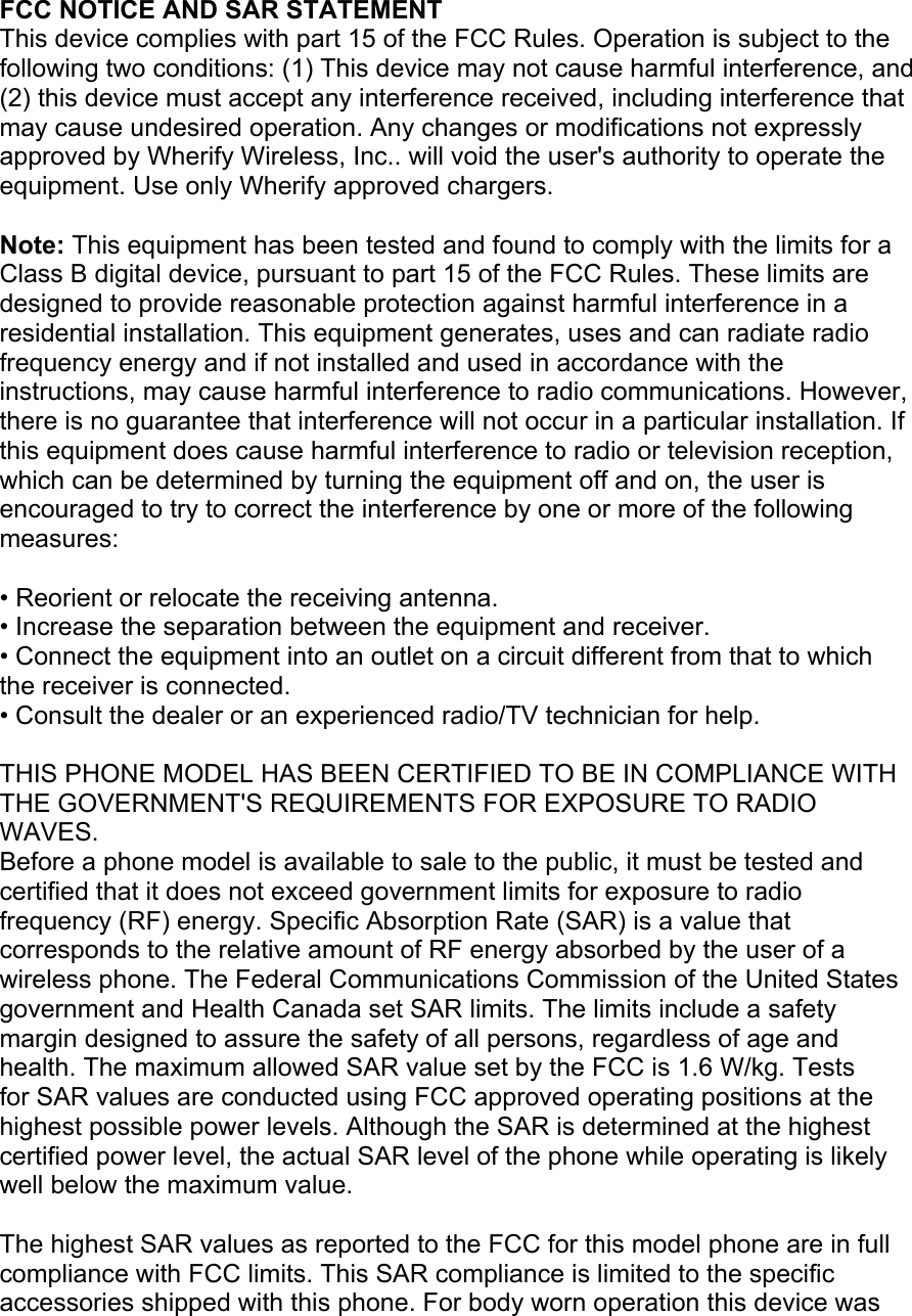 FCC NOTICE AND SAR STATEMENT This device complies with part 15 of the FCC Rules. Operation is subject to the following two conditions: (1) This device may not cause harmful interference, and (2) this device must accept any interference received, including interference that may cause undesired operation. Any changes or modifications not expressly approved by Wherify Wireless, Inc.. will void the user's authority to operate the equipment. Use only Wherify approved chargers.   Note: This equipment has been tested and found to comply with the limits for a Class B digital device, pursuant to part 15 of the FCC Rules. These limits are designed to provide reasonable protection against harmful interference in a residential installation. This equipment generates, uses and can radiate radio frequency energy and if not installed and used in accordance with the instructions, may cause harmful interference to radio communications. However, there is no guarantee that interference will not occur in a particular installation. If this equipment does cause harmful interference to radio or television reception, which can be determined by turning the equipment off and on, the user is encouraged to try to correct the interference by one or more of the following measures:  • Reorient or relocate the receiving antenna. • Increase the separation between the equipment and receiver. • Connect the equipment into an outlet on a circuit different from that to which the receiver is connected. • Consult the dealer or an experienced radio/TV technician for help.  THIS PHONE MODEL HAS BEEN CERTIFIED TO BE IN COMPLIANCE WITH THE GOVERNMENT'S REQUIREMENTS FOR EXPOSURE TO RADIO WAVES. Before a phone model is available to sale to the public, it must be tested and certified that it does not exceed government limits for exposure to radio frequency (RF) energy. Specific Absorption Rate (SAR) is a value that corresponds to the relative amount of RF energy absorbed by the user of a wireless phone. The Federal Communications Commission of the United States government and Health Canada set SAR limits. The limits include a safety margin designed to assure the safety of all persons, regardless of age and health. The maximum allowed SAR value set by the FCC is 1.6 W/kg. Tests for SAR values are conducted using FCC approved operating positions at the highest possible power levels. Although the SAR is determined at the highest certified power level, the actual SAR level of the phone while operating is likely well below the maximum value.  The highest SAR values as reported to the FCC for this model phone are in full compliance with FCC limits. This SAR compliance is limited to the specific accessories shipped with this phone. For body worn operation this device was