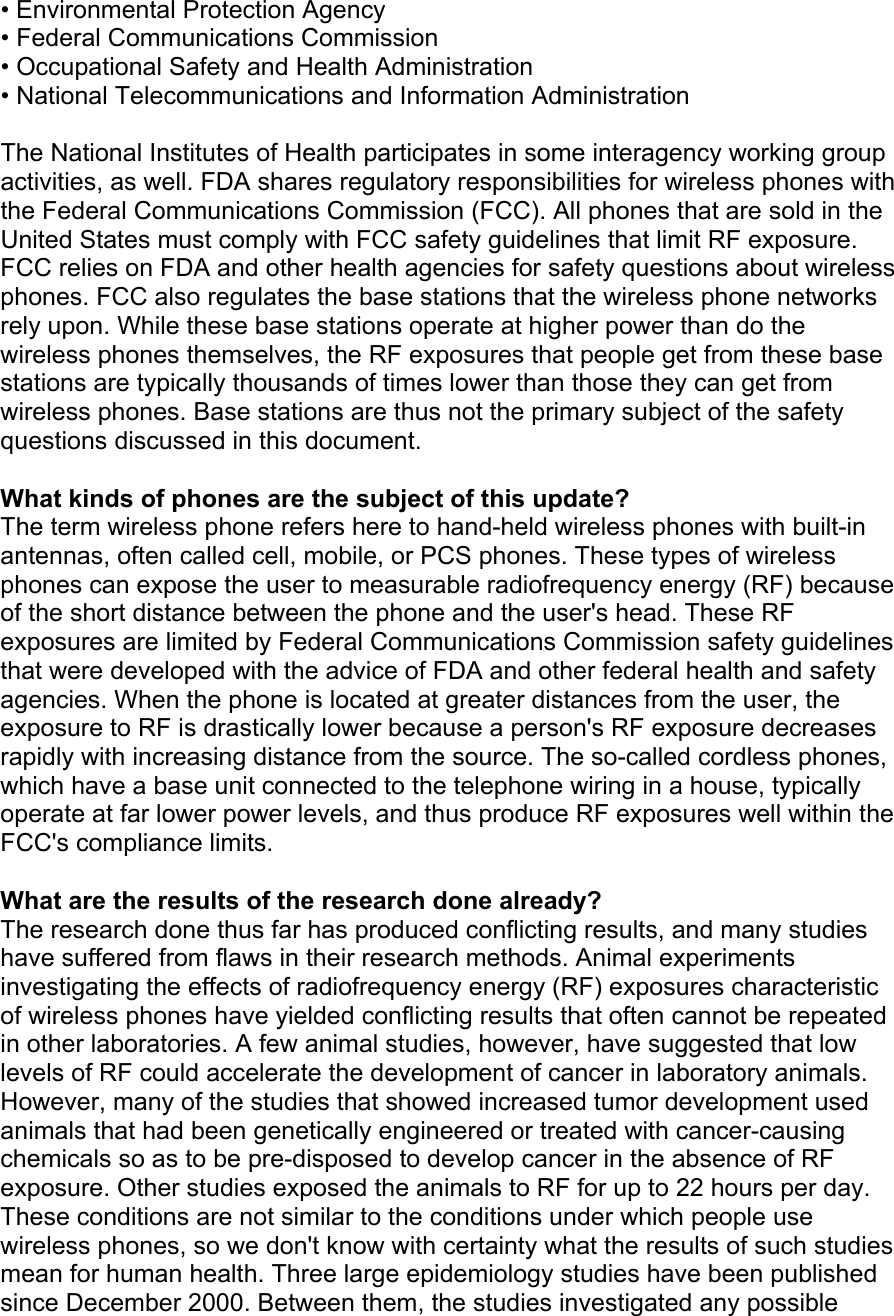 • Environmental Protection Agency • Federal Communications Commission • Occupational Safety and Health Administration • National Telecommunications and Information Administration  The National Institutes of Health participates in some interagency working group activities, as well. FDA shares regulatory responsibilities for wireless phones with the Federal Communications Commission (FCC). All phones that are sold in the United States must comply with FCC safety guidelines that limit RF exposure. FCC relies on FDA and other health agencies for safety questions about wireless phones. FCC also regulates the base stations that the wireless phone networks rely upon. While these base stations operate at higher power than do the wireless phones themselves, the RF exposures that people get from these base stations are typically thousands of times lower than those they can get from wireless phones. Base stations are thus not the primary subject of the safety questions discussed in this document.  What kinds of phones are the subject of this update? The term wireless phone refers here to hand-held wireless phones with built-in antennas, often called cell, mobile, or PCS phones. These types of wireless phones can expose the user to measurable radiofrequency energy (RF) because of the short distance between the phone and the user's head. These RF exposures are limited by Federal Communications Commission safety guidelines that were developed with the advice of FDA and other federal health and safety agencies. When the phone is located at greater distances from the user, the exposure to RF is drastically lower because a person's RF exposure decreases rapidly with increasing distance from the source. The so-called cordless phones, which have a base unit connected to the telephone wiring in a house, typically operate at far lower power levels, and thus produce RF exposures well within the FCC's compliance limits.  What are the results of the research done already? The research done thus far has produced conflicting results, and many studies have suffered from flaws in their research methods. Animal experiments investigating the effects of radiofrequency energy (RF) exposures characteristic of wireless phones have yielded conflicting results that often cannot be repeated in other laboratories. A few animal studies, however, have suggested that low levels of RF could accelerate the development of cancer in laboratory animals. However, many of the studies that showed increased tumor development used animals that had been genetically engineered or treated with cancer-causing chemicals so as to be pre-disposed to develop cancer in the absence of RF exposure. Other studies exposed the animals to RF for up to 22 hours per day. These conditions are not similar to the conditions under which people use wireless phones, so we don't know with certainty what the results of such studies mean for human health. Three large epidemiology studies have been published since December 2000. Between them, the studies investigated any possible