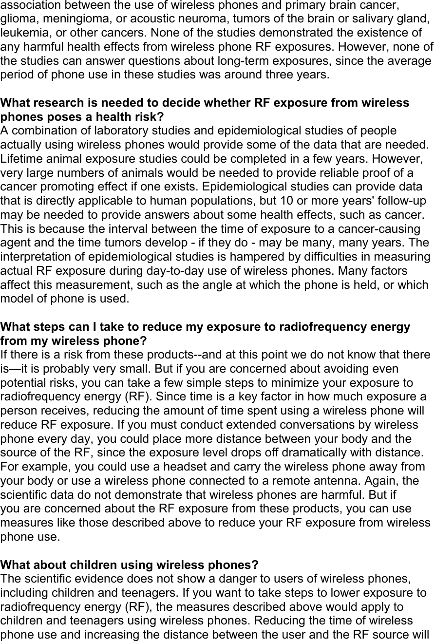 association between the use of wireless phones and primary brain cancer, glioma, meningioma, or acoustic neuroma, tumors of the brain or salivary gland, leukemia, or other cancers. None of the studies demonstrated the existence of any harmful health effects from wireless phone RF exposures. However, none of the studies can answer questions about long-term exposures, since the average period of phone use in these studies was around three years.  What research is needed to decide whether RF exposure from wireless phones poses a health risk? A combination of laboratory studies and epidemiological studies of people actually using wireless phones would provide some of the data that are needed. Lifetime animal exposure studies could be completed in a few years. However, very large numbers of animals would be needed to provide reliable proof of a cancer promoting effect if one exists. Epidemiological studies can provide data that is directly applicable to human populations, but 10 or more years' follow-up may be needed to provide answers about some health effects, such as cancer. This is because the interval between the time of exposure to a cancer-causing agent and the time tumors develop - if they do - may be many, many years. The interpretation of epidemiological studies is hampered by difficulties in measuring actual RF exposure during day-to-day use of wireless phones. Many factors affect this measurement, such as the angle at which the phone is held, or which model of phone is used.  What steps can I take to reduce my exposure to radiofrequency energy from my wireless phone? If there is a risk from these products--and at this point we do not know that there is—it is probably very small. But if you are concerned about avoiding even potential risks, you can take a few simple steps to minimize your exposure to radiofrequency energy (RF). Since time is a key factor in how much exposure a person receives, reducing the amount of time spent using a wireless phone will reduce RF exposure. If you must conduct extended conversations by wireless phone every day, you could place more distance between your body and the source of the RF, since the exposure level drops off dramatically with distance. For example, you could use a headset and carry the wireless phone away from your body or use a wireless phone connected to a remote antenna. Again, the scientific data do not demonstrate that wireless phones are harmful. But if you are concerned about the RF exposure from these products, you can use measures like those described above to reduce your RF exposure from wireless phone use.  What about children using wireless phones? The scientific evidence does not show a danger to users of wireless phones, including children and teenagers. If you want to take steps to lower exposure to radiofrequency energy (RF), the measures described above would apply to children and teenagers using wireless phones. Reducing the time of wireless phone use and increasing the distance between the user and the RF source will