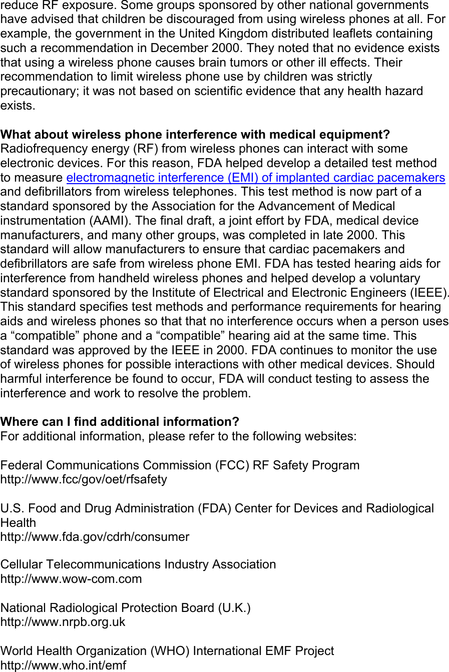 reduce RF exposure. Some groups sponsored by other national governments have advised that children be discouraged from using wireless phones at all. For example, the government in the United Kingdom distributed leaflets containing such a recommendation in December 2000. They noted that no evidence exists that using a wireless phone causes brain tumors or other ill effects. Their recommendation to limit wireless phone use by children was strictly  precautionary; it was not based on scientific evidence that any health hazard exists.  What about wireless phone interference with medical equipment? Radiofrequency energy (RF) from wireless phones can interact with some electronic devices. For this reason, FDA helped develop a detailed test method to measure electromagnetic interference (EMI) of implanted cardiac pacemakers and defibrillators from wireless telephones. This test method is now part of a standard sponsored by the Association for the Advancement of Medical instrumentation (AAMI). The final draft, a joint effort by FDA, medical device manufacturers, and many other groups, was completed in late 2000. This standard will allow manufacturers to ensure that cardiac pacemakers and defibrillators are safe from wireless phone EMI. FDA has tested hearing aids for interference from handheld wireless phones and helped develop a voluntary standard sponsored by the Institute of Electrical and Electronic Engineers (IEEE). This standard specifies test methods and performance requirements for hearing aids and wireless phones so that that no interference occurs when a person uses a “compatible” phone and a “compatible” hearing aid at the same time. This standard was approved by the IEEE in 2000. FDA continues to monitor the use of wireless phones for possible interactions with other medical devices. Should harmful interference be found to occur, FDA will conduct testing to assess the interference and work to resolve the problem.  Where can I find additional information? For additional information, please refer to the following websites:  Federal Communications Commission (FCC) RF Safety Program http://www.fcc/gov/oet/rfsafety  U.S. Food and Drug Administration (FDA) Center for Devices and Radiological Health http://www.fda.gov/cdrh/consumer  Cellular Telecommunications Industry Association http://www.wow-com.com  National Radiological Protection Board (U.K.) http://www.nrpb.org.uk  World Health Organization (WHO) International EMF Project http://www.who.int/emf