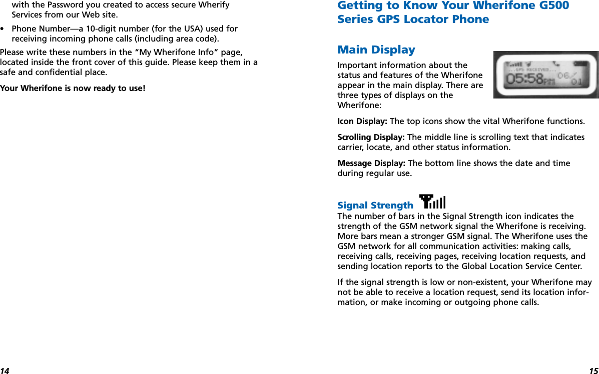 1514with the Password you created to access secure WherifyServices from our Web site.•Phone Number—a 10-digit number (for the USA) used forreceiving incoming phone calls (including area code).Please write these numbers in the “My Wherifone Info” page,located inside the front cover of this guide. Please keep them in asafe and confidential place.Your Wherifone is now ready to use!Getting to Know Your Wherifone G500Series GPS Locator PhoneMain DisplayImportant information about thestatus and features of the Wherifoneappear in the main display. There arethree types of displays on theWherifone:Icon Display: The top icons show the vital Wherifone functions.Scrolling Display: The middle line is scrolling text that indicatescarrier, locate, and other status information.Message Display: The bottom line shows the date and time during regular use.Signal Strength The number of bars in the Signal Strength icon indicates thestrength of the GSM network signal the Wherifone is receiving.More bars mean a stronger GSM signal. The Wherifone uses theGSM network for all communication activities: making calls,receiving calls, receiving pages, receiving location requests, andsending location reports to the Global Location Service Center. If the signal strength is low or non-existent, your Wherifone maynot be able to receive a location request, send its location infor-mation, or make incoming or outgoing phone calls.