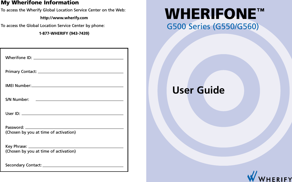 My Wherifone InformationTo access the Wherify Global Location Service Center on the Web:http://www.wherify.comTo access the Global Location Service Center by phone:1-877-WHERIFY (943-7439)Wherifone ID:Primary Contact:IMEI Number:S/N Number:User ID:Password:(Chosen by you at time of activation)Key Phrase:(Chosen by you at time of activation)Secondary Contact:G500 Series (G550/G560)WHERIFONE™User Guide