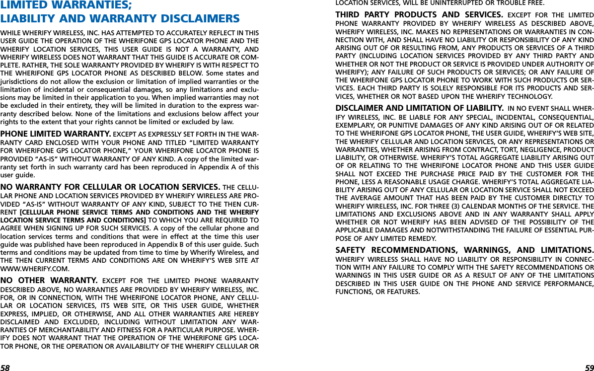 5958LOCATION SERVICES, WILL BE UNINTERRUPTED OR TROUBLE FREE.THIRD PARTY PRODUCTS AND SERVICES. EXCEPT FOR THE LIMITEDPHONE WARRANTY PROVIDED BY WHERIFY WIRELESS AS DESCRIBED ABOVE,WHERIFY WIRELESS, INC. MAKES NO REPRESENTATIONS OR WARRANTIES IN CON-NECTION WITH, AND SHALL HAVE NO LIABILITY OR RESPONSIBILITY OF ANY KINDARISING OUT OF OR RESULTING FROM, ANY PRODUCTS OR SERVICES OF A THIRDPARTY (INCLUDING LOCATION SERVICES PROVIDED BY ANY THIRD PARTY ANDWHETHER OR NOT THE PRODUCT OR SERVICE IS PROVIDED UNDER AUTHORITY OFWHERIFY); ANY FAILURE OF SUCH PRODUCTS OR SERVICES; OR ANY FAILURE OFTHE WHERIFONE GPS LOCATOR PHONE TO WORK WITH SUCH PRODUCTS OR SER-VICES. EACH THIRD PARTY IS SOLELY RESPONSIBLE FOR ITS PRODUCTS AND SER-VICES, WHETHER OR NOT BASED UPON THE WHERIFY TECHNOLOGY. DISCLAIMER AND LIMITATION OF LIABILITY. IN NO EVENT SHALL WHER-IFY WIRELESS, INC. BE LIABLE FOR ANY SPECIAL, INCIDENTAL, CONSEQUENTIAL,EXEMPLARY, OR PUNITIVE DAMAGES OF ANY KIND ARISING OUT OF OR RELATEDTO THE WHERIFONE GPS LOCATOR PHONE, THE USER GUIDE, WHERIFY’S WEB SITE,THE WHERIFY CELLULAR AND LOCATION SERVICES, OR ANY REPRESENTATIONS ORWARRANTIES, WHETHER ARISING FROM CONTRACT, TORT, NEGLIGENCE, PRODUCTLIABILITY, OR OTHERWISE. WHERIFY’S TOTAL AGGREGATE LIABILITY ARISING OUTOF OR RELATING TO THE WHERIFONE LOCATOR PHONE AND THIS USER GUIDESHALL NOT EXCEED THE PURCHASE PRICE PAID BY THE CUSTOMER FOR THEPHONE, LESS A REASONABLE USAGE CHARGE. WHERIFY’S TOTAL AGGREGATE LIA-BILITY ARISING OUT OF ANY CELLULAR OR LOCATION SERVICE SHALL NOT EXCEEDTHE AVERAGE AMOUNT THAT HAS BEEN PAID BY THE CUSTOMER DIRECTLY TOWHERIFY WIRELESS, INC. FOR THREE (3) CALENDAR MONTHS OF THE SERVICE. THELIMITATIONS AND EXCLUSIONS ABOVE AND IN ANY WARRANTY SHALL APPLYWHETHER OR NOT WHERIFY HAS BEEN ADVISED OF THE POSSIBILITY OF THEAPPLICABLE DAMAGES AND NOTWITHSTANDING THE FAILURE OF ESSENTIAL PUR-POSE OF ANY LIMITED REMEDY. SAFETY RECOMMENDATIONS, WARNINGS, AND LIMITATIONS.WHERIFY WIRELESS SHALL HAVE NO LIABILITY OR RESPONSIBILITY IN CONNEC-TION WITH ANY FAILURE TO COMPLY WITH THE SAFETY RECOMMENDATIONS ORWARNINGS IN THIS USER GUIDE OR AS A RESULT OF ANY OF THE LIMITATIONSDESCRIBED IN THIS USER GUIDE ON THE PHONE AND SERVICE PERFORMANCE,FUNCTIONS, OR FEATURES.LIMITED WARRANTIES; LIABILITY AND WARRANTY DISCLAIMERSWHILE WHERIFY WIRELESS, INC. HAS ATTEMPTED TO ACCURATELY REFLECT IN THISUSER GUIDE THE OPERATION OF THE WHERIFONE GPS LOCATOR PHONE AND THEWHERIFY LOCATION SERVICES, THIS USER GUIDE IS NOT A WARRANTY, ANDWHERIFY WIRELESS DOES NOT WARRANT THAT THIS GUIDE IS ACCURATE OR COM-PLETE. RATHER, THE SOLE WARRANTY PROVIDED BY WHERIFY IS WITH RESPECT TOTHE WHERIFONE GPS LOCATOR PHONE AS DESCRIBED BELOW. Some states andjurisdictions do not allow the exclusion or limitation of implied warranties or thelimitation of incidental or consequential damages, so any limitations and exclu-sions may be limited in their application to you. When implied warranties may notbe excluded in their entirety, they will be limited in duration to the express war-ranty described below. None of the limitations and exclusions below affect yourrights to the extent that your rights cannot be limited or excluded by law. PHONE LIMITED WARRANTY. EXCEPT AS EXPRESSLY SET FORTH IN THE WAR-RANTY CARD ENCLOSED WITH YOUR PHONE AND TITLED “LIMITED WARRANTYFOR WHERIFONE GPS LOCATOR PHONE,” YOUR WHERIFONE LOCATOR PHONE ISPROVIDED “AS-IS” WITHOUT WARRANTY OF ANY KIND. A copy of the limited war-ranty set forth in such warranty card has been reproduced in Appendix A of thisuser guide.NO WARRANTY FOR CELLULAR OR LOCATION SERVICES. THE CELLU-LAR PHONE AND LOCATION SERVICES PROVIDED BY WHERIFY WIRELESS ARE PRO-VIDED “AS-IS” WITHOUT WARRANTY OF ANY KIND, SUBJECT TO THE THEN CUR-RENT  [CELLULAR PHONE SERVICE TERMS AND CONDITIONS AND THE WHERIFYLOCATION SERVICE TERMS AND CONDITIONS] TO WHICH YOU ARE REQUIRED TOAGREE WHEN SIGNING UP FOR SUCH SERVICES. A copy of the cellular phone andlocation services terms and conditions that were in effect at the time this userguide was published have been reproduced in Appendix B of this user guide. Suchterms and conditions may be updated from time to time by Wherify Wireless, andTHE THEN CURRENT TERMS AND CONDITIONS ARE ON WHERIFY’S WEB SITE ATWWW.WHERIFY.COM. NO OTHER WARRANTY. EXCEPT FOR THE LIMITED PHONE WARRANTYDESCRIBED ABOVE, NO WARRANTIES ARE PROVIDED BY WHERIFY WIRELESS, INC.FOR, OR IN CONNECTION, WITH THE WHERIFONE LOCATOR PHONE, ANY CELLU-LAR OR LOCATION SERVICES, ITS WEB SITE, OR THIS USER GUIDE, WHETHEREXPRESS, IMPLIED, OR OTHERWISE, AND ALL OTHER WARRANTIES ARE HEREBYDISCLAIMED AND EXCLUDED, INCLUDING WITHOUT LIMITATION ANY WAR-RANTIES OF MERCHANTABILITY AND FITNESS FOR A PARTICULAR PURPOSE. WHER-IFY DOES NOT WARRANT THAT THE OPERATION OF THE WHERIFONE GPS LOCA-TOR PHONE, OR THE OPERATION OR AVAILABILITY OF THE WHERIFY CELLULAR OR