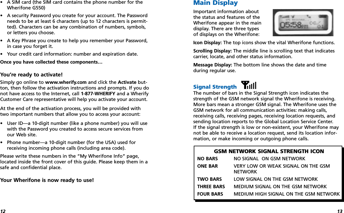 1312•A SIM card (the SIM card contains the phone number for theWherifone G550)•A security Password you create for your account. The Passwordneeds to be at least 6 characters (up to 12 characters is permit-ted). Characters can be any combination of numbers, symbols,or letters you choose.•A Key Phrase you create to help you remember your Password,in case you forget it.•Your credit card information: number and expiration date.Once you have collected these components…You’re ready to activate!Simply go online to www.wherify.com and click the Activate but-ton, then follow the activation instructions and prompts. If you donot have access to the Internet, call 1-877-WHERIFY and a WherifyCustomer Care representative will help you activate your account.At the end of the activation process, you will be provided withtwo important numbers that allow you to access your account:•User ID—a 10-digit number (like a phone number) you will usewith the Password you created to access secure services fromour Web site.•Phone number—a 10-digit number (for the USA) used forreceiving incoming phone calls (including area code).Please write these numbers in the “My Wherifone Info” page,located inside the front cover of this guide. Please keep them in asafe and confidential place.Your Wherifone is now ready to use!Main DisplayImportant information aboutthe status and features of theWherifone appear in the maindisplay. There are three typesof displays on the Wherifone:Icon Display: The top icons show the vital Wherifone functions.Scrolling Display: The middle line is scrolling text that indicatescarrier, locate, and other status information.Message Display: The bottom line shows the date and time during regular use.Signal Strength The number of bars in the Signal Strength icon indicates thestrength of the GSM network signal the Wherifone is receiving.More bars mean a stronger GSM signal. The Wherifone uses theGSM network for all communication activities: making calls,receiving calls, receiving pages, receiving location requests, andsending location reports to the Global Location Service Center. If the signal strength is low or non-existent, your Wherifone maynot be able to receive a location request, send its location infor-mation, or make incoming or outgoing phone calls.GSM NETWORK SIGNAL STRENGTH ICONNO BARS NO SIGNAL ON GSM NETWORKONE BAR VERY LOW OR WEAK SIGNAL ON THE GSMNETWORKTWO BARS LOW SIGNAL ON THE GSM NETWORKTHREE BARS MEDIUM SIGNAL ON THE GSM NETWORKFOUR BARS MEDIUM HIGH SIGNAL ON THE GSM NETWORK