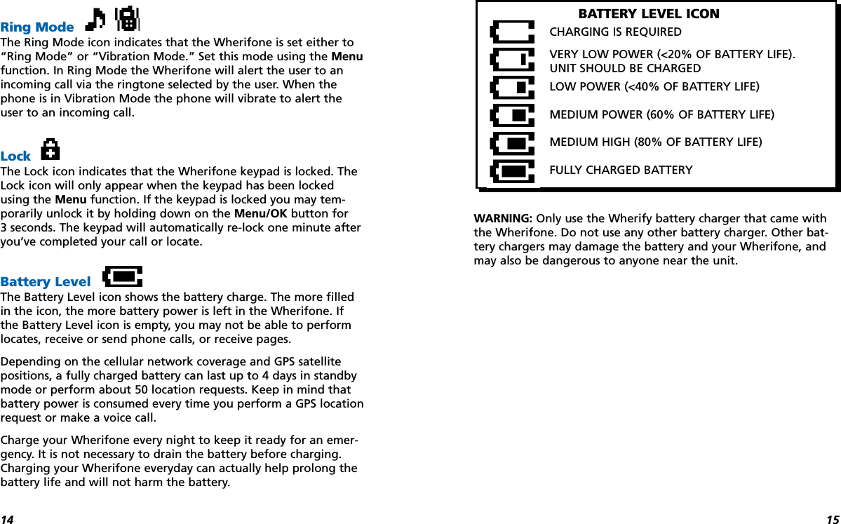 1514Ring ModeThe Ring Mode icon indicates that the Wherifone is set either to“Ring Mode” or “Vibration Mode.” Set this mode using the Menufunction. In Ring Mode the Wherifone will alert the user to anincoming call via the ringtone selected by the user. When thephone is in Vibration Mode the phone will vibrate to alert theuser to an incoming call.LockThe Lock icon indicates that the Wherifone keypad is locked. TheLock icon will only appear when the keypad has been lockedusing the Menu function. If the keypad is locked you may tem-porarily unlock it by holding down on the Menu/OK button for 3 seconds. The keypad will automatically re-lock one minute afteryou’ve completed your call or locate.Battery LevelThe Battery Level icon shows the battery charge. The more filledin the icon, the more battery power is left in the Wherifone. Ifthe Battery Level icon is empty, you may not be able to performlocates, receive or send phone calls, or receive pages.Depending on the cellular network coverage and GPS satellitepositions, a fully charged battery can last up to 4 days in standbymode or perform about 50 location requests. Keep in mind thatbattery power is consumed every time you perform a GPS locationrequest or make a voice call. Charge your Wherifone every night to keep it ready for an emer-gency. It is not necessary to drain the battery before charging.Charging your Wherifone everyday can actually help prolong thebattery life and will not harm the battery.WARNING: Only use the Wherify battery charger that came withthe Wherifone. Do not use any other battery charger. Other bat-tery chargers may damage the battery and your Wherifone, andmay also be dangerous to anyone near the unit.BATTERY LEVEL ICONCHARGING IS REQUIREDVERY LOW POWER (&lt;20% OF BATTERY LIFE). UNIT SHOULD BE CHARGEDLOW POWER (&lt;40% OF BATTERY LIFE)MEDIUM POWER (60% OF BATTERY LIFE)MEDIUM HIGH (80% OF BATTERY LIFE) FULLY CHARGED BATTERY