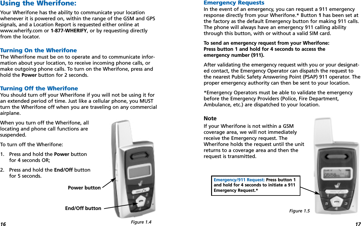 1716Using the Wherifone:Your Wherifone has the ability to communicate your locationwhenever it is powered on, within the range of the GSM and GPSsignals, and a Location Report is requested either online atwww.wherify.com or 1-877-WHERIFY, or by requesting directlyfrom the locator.Turning On the WherifoneThe Wherifone must be on to operate and to communicate infor-mation about your location, to receive incoming phone calls, ormake outgoing phone calls. To turn on the Wherifone, press andhold the Power button for 2 seconds.Turning Off the WherifoneYou should turn off your Wherifone if you will not be using it foran extended period of time. Just like a cellular phone, you MUSTturn the Wherifone off when you are traveling on any commercialairplane. When you turn off the Wherifone, all locating and phone call functions are suspended. To turn off the Wherifone:1. Press and hold the Power button for 4 seconds OR; 2. Press and hold the End/Off button for 5 seconds.Emergency RequestsIn the event of an emergency, you can request a 911 emergencyresponse directly from your Wherifone.* Button 1has been set atthe factory as the default Emergency button for making 911 calls.The phone will always have an emergency 911 calling abilitythrough this button, with or without a valid SIM card. To send an emergency request from your Wherifone: Press button 1 and hold for 4 seconds to access the emergency number (911).After validating the emergency request with you or your designat-ed contact, the Emergency Operator can dispatch the request tothe nearest Public Safety Answering Point (PSAP) 911 operator. Theproper emergency authority can then be sent to your location.*Emergency Operators must be able to validate the emergencybefore the Emergency Providers (Police, Fire Department,Ambulance, etc.) are dispatched to your location.NoteIf your Wherifone is not within a GSM coverage area, we will not immediatelyreceive the Emergency request. TheWherifone holds the request until the unitreturns to a coverage area and then therequest is transmitted.Emergency/911 Request: Press button 1 and hold for 4 seconds to initiate a 911Emergency Request.*Power buttonEnd/Off buttonFigure 1.4Figure 1.5