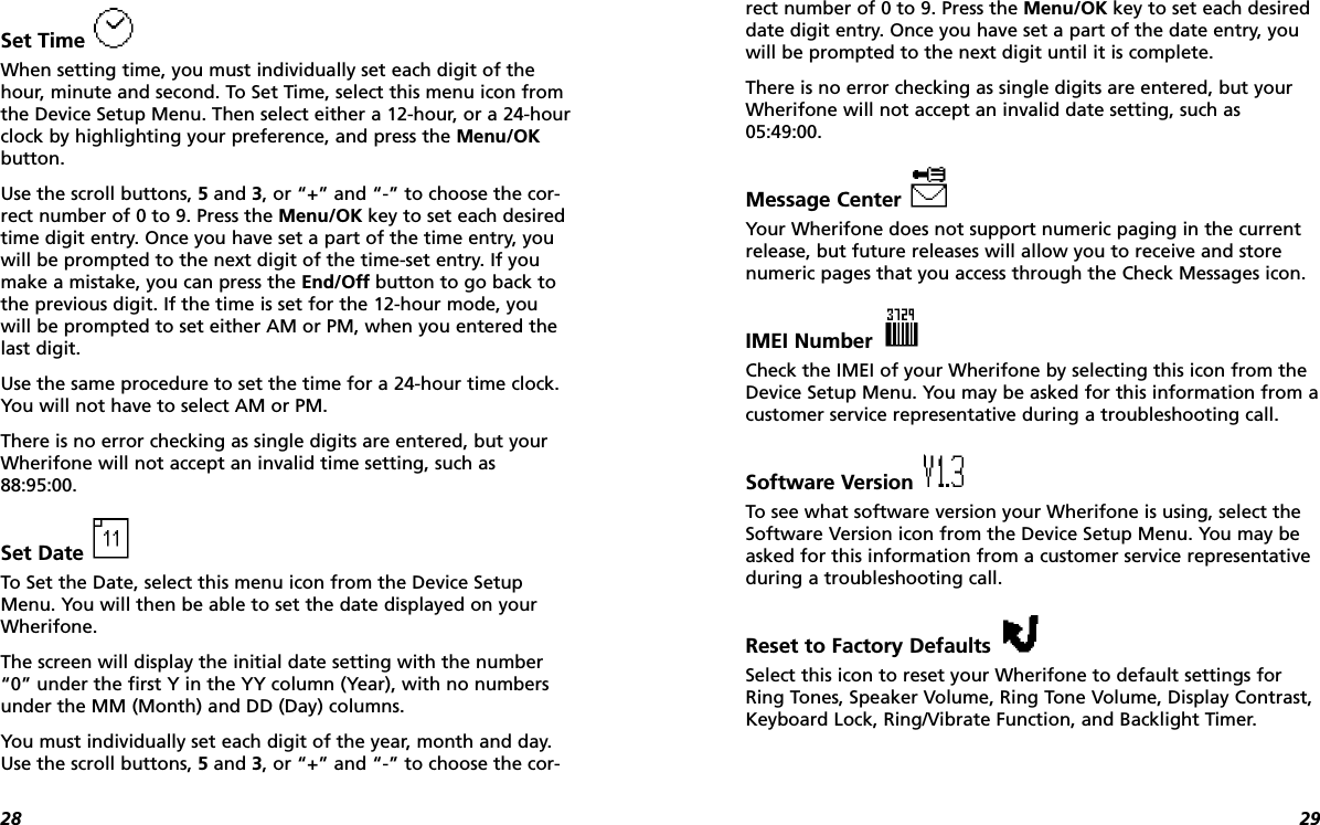 2928Set Time When setting time, you must individually set each digit of thehour, minute and second. To Set Time, select this menu icon fromthe Device Setup Menu. Then select either a 12-hour, or a 24-hourclock by highlighting your preference, and press the Menu/OKbutton.Use the scroll buttons, 5and 3, or “+” and “-” to choose the cor-rect number of 0 to 9. Press the Menu/OK key to set each desiredtime digit entry. Once you have set a part of the time entry, youwill be prompted to the next digit of the time-set entry. If youmake a mistake, you can press the End/Off button to go back tothe previous digit. If the time is set for the 12-hour mode, you will be prompted to set either AM or PM, when you entered thelast digit.Use the same procedure to set the time for a 24-hour time clock.You will not have to select AM or PM.There is no error checking as single digits are entered, but yourWherifone will not accept an invalid time setting, such as88:95:00.Set Date To Set the Date, select this menu icon from the Device SetupMenu. You will then be able to set the date displayed on yourWherifone. The screen will display the initial date setting with the number“0” under the first Y in the YY column (Year), with no numbersunder the MM (Month) and DD (Day) columns. You must individually set each digit of the year, month and day.Use the scroll buttons, 5and 3, or “+” and “-” to choose the cor-rect number of 0 to 9. Press the Menu/OK key to set each desireddate digit entry. Once you have set a part of the date entry, youwill be prompted to the next digit until it is complete.There is no error checking as single digits are entered, but yourWherifone will not accept an invalid date setting, such as05:49:00.Message Center Your Wherifone does not support numeric paging in the currentrelease, but future releases will allow you to receive and storenumeric pages that you access through the Check Messages icon.IMEI Number Check the IMEI of your Wherifone by selecting this icon from theDevice Setup Menu. You may be asked for this information from acustomer service representative during a troubleshooting call.Software Version To see what software version your Wherifone is using, select theSoftware Version icon from the Device Setup Menu. You may beasked for this information from a customer service representativeduring a troubleshooting call.Reset to Factory Defaults Select this icon to reset your Wherifone to default settings forRing Tones, Speaker Volume, Ring Tone Volume, Display Contrast,Keyboard Lock, Ring/Vibrate Function, and Backlight Timer.