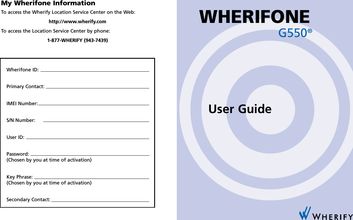 My Wherifone InformationTo access the Wherify Location Service Center on the Web:http://www.wherify.comTo access the Location Service Center by phone:1-877-WHERIFY (943-7439)Wherifone ID:Primary Contact:IMEI Number:S/N Number:User ID:Password:(Chosen by you at time of activation)Key Phrase:(Chosen by you at time of activation)Secondary Contact:G550®WHERIFONEUser Guide