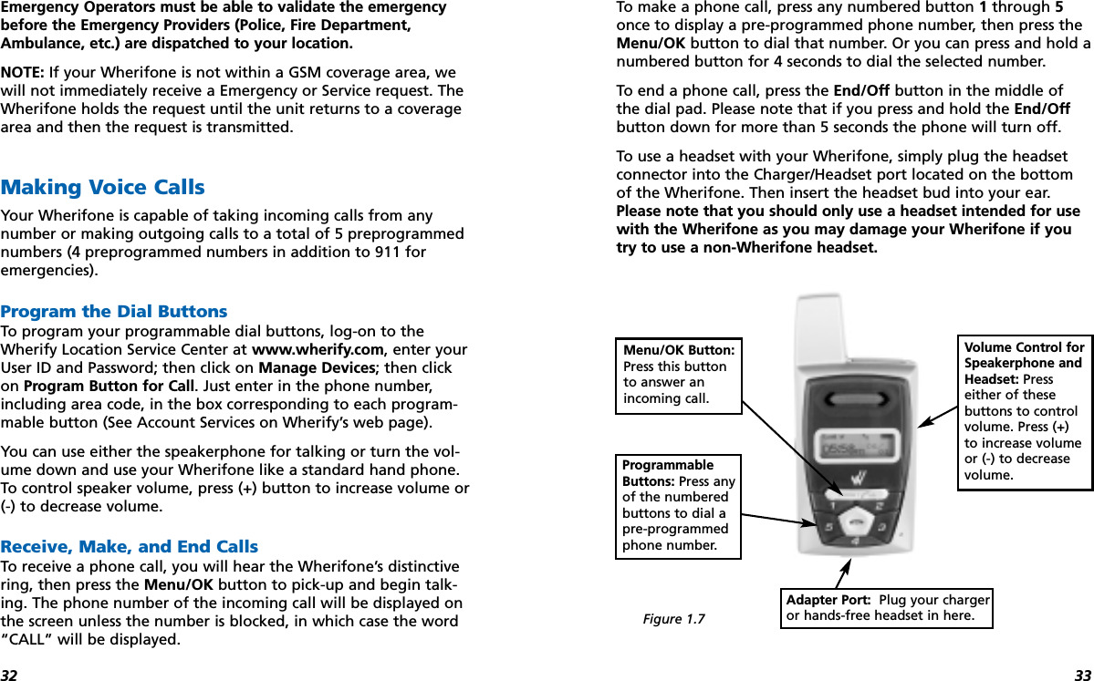 3332Emergency Operators must be able to validate the emergencybefore the Emergency Providers (Police, Fire Department,Ambulance, etc.) are dispatched to your location.NOTE: If your Wherifone is not within a GSM coverage area, wewill not immediately receive a Emergency or Service request. TheWherifone holds the request until the unit returns to a coveragearea and then the request is transmitted.Making Voice CallsYour Wherifone is capable of taking incoming calls from any number or making outgoing calls to a total of 5 preprogrammednumbers (4 preprogrammed numbers in addition to 911 for emergencies). Program the Dial ButtonsTo program your programmable dial buttons, log-on to theWherify Location Service Center at www.wherify.com, enter yourUser ID and Password; then click on Manage Devices; then click on Program Button for Call. Just enter in the phone number,including area code, in the box corresponding to each program-mable button (See Account Services on Wherify’s web page).You can use either the speakerphone for talking or turn the vol-ume down and use your Wherifone like a standard hand phone.To control speaker volume, press (+) button to increase volume or(-) to decrease volume. Receive, Make, and End CallsTo receive a phone call, you will hear the Wherifone’s distinctivering, then press the Menu/OK button to pick-up and begin talk-ing. The phone number of the incoming call will be displayed onthe screen unless the number is blocked, in which case the word“CALL” will be displayed.To make a phone call, press any numbered button 1through 5once to display a pre-programmed phone number, then press theMenu/OK button to dial that number. Or you can press and hold anumbered button for 4 seconds to dial the selected number.To end a phone call, press the End/Off button in the middle ofthe dial pad. Please note that if you press and hold the End/Offbutton down for more than 5 seconds the phone will turn off.To use a headset with your Wherifone, simply plug the headsetconnector into the Charger/Headset port located on the bottomof the Wherifone. Then insert the headset bud into your ear.Please note that you should only use a headset intended for usewith the Wherifone as you may damage your Wherifone if youtry to use a non-Wherifone headset.Menu/OK Button:Press this buttonto answer anincoming call.Adapter Port:  Plug your chargeror hands-free headset in here.Volume Control forSpeakerphone andHeadset: Presseither of thesebuttons to controlvolume. Press (+)to increase volumeor (-) to decreasevolume.ProgrammableButtons: Press anyof the numberedbuttons to dial apre-programmedphone number.Figure 1.7