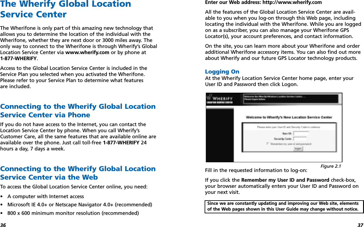 3736The Wherify Global LocationService CenterThe Wherifone is only part of this amazing new technology thatallows you to determine the location of the individual with theWherifone, whether they are next door or 3000 miles away. Theonly way to connect to the Wherifone is through Wherify’s GlobalLocation Service Center via www.wherify.com or by phone at 1-877-WHERIFY.Access to the Global Location Service Center is included in theService Plan you selected when you activated the Wherifone.Please refer to your Service Plan to determine what features are included.Connecting to the Wherify Global LocationService Center via PhoneIf you do not have access to the Internet, you can contact theLocation Service Center by phone. When you call Wherify’sCustomer Care, all the same features that are available online areavailable over the phone. Just call toll-free 1-877-WHERIFY 24hours a day, 7 days a week. Connecting to the Wherify Global LocationService Center via the WebTo access the Global Location Service Center online, you need:•A computer with Internet access•Microsoft IE 4.0+ or Netscape Navigator 4.0+ (recommended)•800 x 600 minimum monitor resolution (recommended)Enter our Web address: http://www.wherify.comAll the features of the Global Location Service Center are avail-able to you when you log-on through this Web page, includinglocating the individual with the Wherifone. While you are loggedon as a subscriber, you can also manage your Wherifone GPSLocator(s), your account preferences, and contact information.On the site, you can learn more about your Wherifone and orderadditional Wherifone accessory items. You can also find out moreabout Wherify and our future GPS Locator technology products.Logging OnAt the Wherify Location Service Center home page, enter yourUser ID and Password then click Logon.Fill in the requested information to log-on: If you click the Remember my User ID and Password check-box,your browser automatically enters your User ID and Password onyour next visit. Since we are constantly updating and improving our Web site, elementsof the Web pages shown in this User Guide may change without notice.Figure 2.1