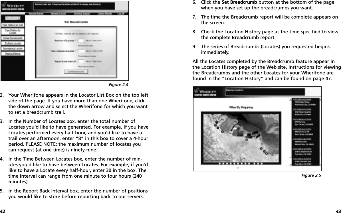 43422. Your Wherifone appears in the Locator List Box on the top leftside of the page. If you have more than one Wherifone, clickthe down arrow and select the Wherifone for which you wantto set a breadcrumb trail.3. In the Number of Locates box, enter the total number ofLocates you’d like to have generated. For example, if you haveLocates performed every half-hour, and you’d like to have atrail over an afternoon, enter “8” in this box to cover a 4-hourperiod. PLEASE NOTE: the maximum number of locates youcan request (at one time) is ninety-nine.4. In the Time Between Locates box, enter the number of min-utes you’d like to have between Locates. For example, if you’dlike to have a Locate every half-hour, enter 30 in the box. Thetime interval can range from one minute to four hours (240minutes).5. In the Report Back Interval box, enter the number of positionsyou would like to store before reporting back to our servers.6. Click the Set Breadcrumb button at the bottom of the pagewhen you have set up the breadcrumbs you want. 7. The time the Breadcrumb report will be complete appears onthe screen.8. Check the Location History page at the time specified to viewthe complete Breadcrumb report.9. The series of Breadcrumbs (Locates) you requested beginsimmediately.All the Locates completed by the Breadcrumb feature appear inthe Location History page of the Web site. Instructions for viewingthe Breadcrumbs and the other Locates for your Wherifone arefound in the “Location History” and can be found on page 47.Figure 2.4Figure 2.5