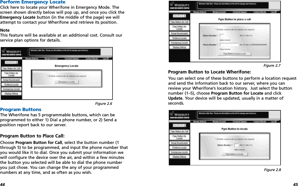 4544Perform Emergency LocateClick here to locate your Wherifone in Emergency Mode. Thescreen shown directly below will pop up, and once you click theEmergency Locate button (in the middle of the page) we willattempt to contact your Wherifone and retrieve its position.NoteThis feature will be available at an additional cost. Consult ourservice plan options for details.Program ButtonsThe Wherifone has 5 programmable buttons, which can be programmed to either 1) Dial a phone number, or 2) Send a position report back to our server. Program Button to Place Call:Choose Program Button for Call, select the button number (1through 5) to be programmed, and input the phone number thatyou would like it to dial. Once you submit your information wewill configure the device over the air, and within a few minutesthe button you selected will be able to dial the phone numberyou just chose. You can change the any of your programmednumbers at any time, and as often as you wish.Program Button to Locate Wherifone:You can select one of these buttons to perform a location requestand send the information back to our server, where you canreview your Wherifone’s location history.  Just select the buttonnumber (1–5), choose Program Button for Locate and clickUpdate. Your device will be updated, usually in a matter of seconds. Figure 2.6Figure 2.7Figure 2.8