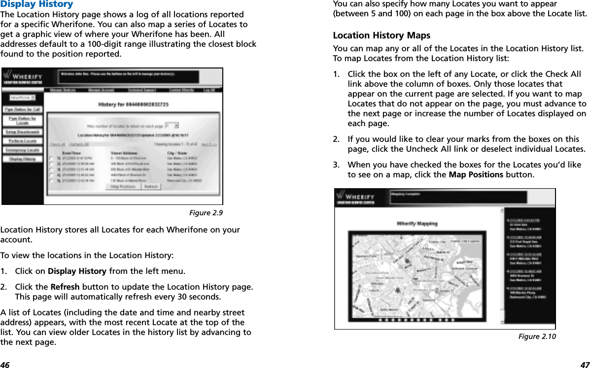 4746Display HistoryThe Location History page shows a log of all locations reportedfor a specific Wherifone. You can also map a series of Locates toget a graphic view of where your Wherifone has been. Alladdresses default to a 100-digit range illustrating the closest blockfound to the position reported.Location History stores all Locates for each Wherifone on youraccount.To view the locations in the Location History:1. Click on Display History from the left menu.2. Click the Refresh button to update the Location History page.This page will automatically refresh every 30 seconds.A list of Locates (including the date and time and nearby streetaddress) appears, with the most recent Locate at the top of thelist. You can view older Locates in the history list by advancing tothe next page. You can also specify how many Locates you want to appear(between 5 and 100) on each page in the box above the Locate list.Location History MapsYou can map any or all of the Locates in the Location History list.To map Locates from the Location History list:1. Click the box on the left of any Locate, or click the Check Alllink above the column of boxes. Only those locates thatappear on the current page are selected. If you want to mapLocates that do not appear on the page, you must advance tothe next page or increase the number of Locates displayed oneach page.2. If you would like to clear your marks from the boxes on thispage, click the Uncheck All link or deselect individual Locates.3. When you have checked the boxes for the Locates you’d liketo see on a map, click the Map Positions button.Figure 2.9Figure 2.10