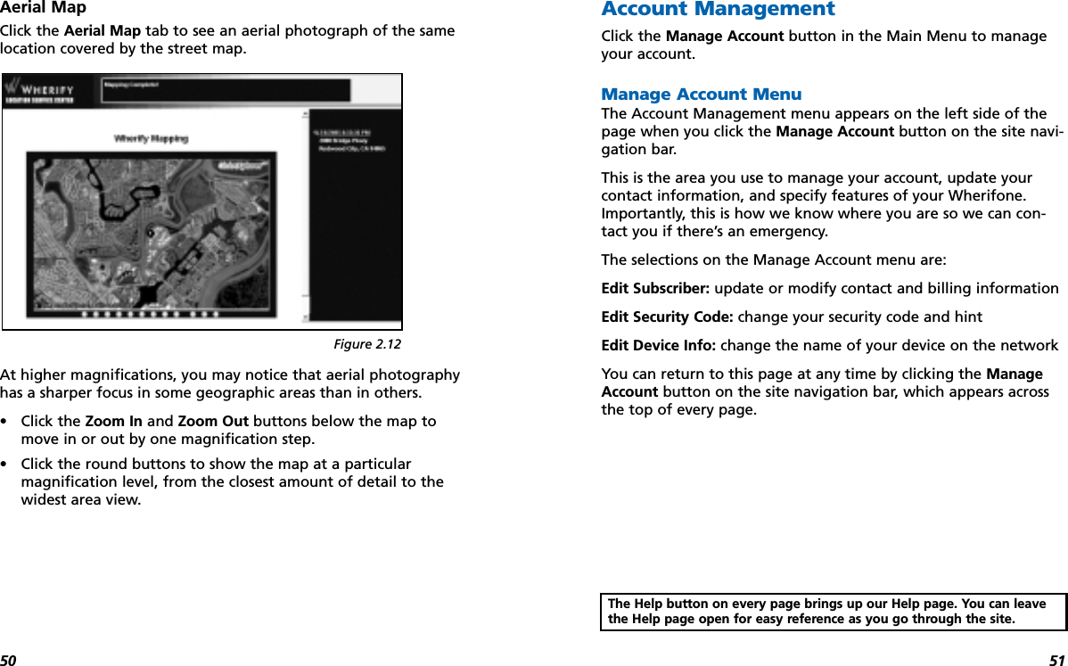 5150Aerial MapClick the Aerial Map tab to see an aerial photograph of the samelocation covered by the street map.At higher magnifications, you may notice that aerial photographyhas a sharper focus in some geographic areas than in others.•Click the Zoom In and Zoom Out buttons below the map tomove in or out by one magnification step.•Click the round buttons to show the map at a particular magnification level, from the closest amount of detail to thewidest area view.Account ManagementClick the Manage Account button in the Main Menu to manageyour account.Manage Account MenuThe Account Management menu appears on the left side of thepage when you click the Manage Account button on the site navi-gation bar.This is the area you use to manage your account, update yourcontact information, and specify features of your Wherifone.Importantly, this is how we know where you are so we can con-tact you if there’s an emergency.The selections on the Manage Account menu are:Edit Subscriber: update or modify contact and billing informationEdit Security Code: change your security code and hint Edit Device Info: change the name of your device on the networkYou can return to this page at any time by clicking the ManageAccount button on the site navigation bar, which appears acrossthe top of every page. Figure 2.12The Help button on every page brings up our Help page. You can leavethe Help page open for easy reference as you go through the site.