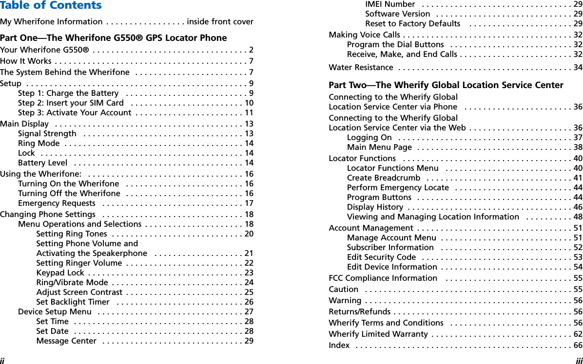 ii iiiTable of ContentsMy Wherifone Information . . . . . . . . . . . . . . . . . inside front coverPart One—The Wherifone G550® GPS Locator Phone Your Wherifone G550® . . . . . . . . . . . . . . . . . . . . . . . . . . . . . . . . . 2How It Works . . . . . . . . . . . . . . . . . . . . . . . . . . . . . . . . . . . . . . . . . 7The System Behind the Wherifone  . . . . . . . . . . . . . . . . . . . . . . . . 7Setup  . . . . . . . . . . . . . . . . . . . . . . . . . . . . . . . . . . . . . . . . . . . . . . . 9Step 1: Charge the Battery  . . . . . . . . . . . . . . . . . . . . . . . . . . 9Step 2: Insert your SIM Card   . . . . . . . . . . . . . . . . . . . . . . . . 10Step 3: Activate Your Account  . . . . . . . . . . . . . . . . . . . . . . . 11Main Display  . . . . . . . . . . . . . . . . . . . . . . . . . . . . . . . . . . . . . . . . 13Signal Strength  . . . . . . . . . . . . . . . . . . . . . . . . . . . . . . . . . . 13Ring Mode . . . . . . . . . . . . . . . . . . . . . . . . . . . . . . . . . . . . . . 14Lock . . . . . . . . . . . . . . . . . . . . . . . . . . . . . . . . . . . . . . . . . . . 14Battery Level . . . . . . . . . . . . . . . . . . . . . . . . . . . . . . . . . . . . 14Using the Wherifone:  . . . . . . . . . . . . . . . . . . . . . . . . . . . . . . . . . 16Turning On the Wherifone  . . . . . . . . . . . . . . . . . . . . . . . . . 16Turning Off the Wherifone  . . . . . . . . . . . . . . . . . . . . . . . . . 16Emergency Requests  . . . . . . . . . . . . . . . . . . . . . . . . . . . . . . 17Changing Phone Settings  . . . . . . . . . . . . . . . . . . . . . . . . . . . . . . 18Menu Operations and Selections  . . . . . . . . . . . . . . . . . . . . . 18Setting Ring Tones  . . . . . . . . . . . . . . . . . . . . . . . . . . . . 20Setting Phone Volume and Activating the Speakerphone  . . . . . . . . . . . . . . . . . . . 21Setting Ringer Volume  . . . . . . . . . . . . . . . . . . . . . . . . . 22Keypad Lock  . . . . . . . . . . . . . . . . . . . . . . . . . . . . . . . . . 23Ring/Vibrate Mode  . . . . . . . . . . . . . . . . . . . . . . . . . . . . 24Adjust Screen Contrast  . . . . . . . . . . . . . . . . . . . . . . . . . 25Set Backlight Timer  . . . . . . . . . . . . . . . . . . . . . . . . . . . 26Device Setup Menu  . . . . . . . . . . . . . . . . . . . . . . . . . . . . . . . 27Set Time  . . . . . . . . . . . . . . . . . . . . . . . . . . . . . . . . . . . . 28Set Date  . . . . . . . . . . . . . . . . . . . . . . . . . . . . . . . . . . . . 28Message Center  . . . . . . . . . . . . . . . . . . . . . . . . . . . . . . 29IMEI Number  . . . . . . . . . . . . . . . . . . . . . . . . . . . . . . . . 29Software Version  . . . . . . . . . . . . . . . . . . . . . . . . . . . . . 29Reset to Factory Defaults  . . . . . . . . . . . . . . . . . . . . . . 29Making Voice Calls . . . . . . . . . . . . . . . . . . . . . . . . . . . . . . . . . . . . 32Program the Dial Buttons  . . . . . . . . . . . . . . . . . . . . . . . . . . 32Receive, Make, and End Calls . . . . . . . . . . . . . . . . . . . . . . . . 32Water Resistance  . . . . . . . . . . . . . . . . . . . . . . . . . . . . . . . . . . . . . 34Part Two—The Wherify Global Location Service Center Connecting to the Wherify Global Location Service Center via Phone  . . . . . . . . . . . . . . . . . . . . . . . 36Connecting to the Wherify Global Location Service Center via the Web . . . . . . . . . . . . . . . . . . . . . . 36Logging On  . . . . . . . . . . . . . . . . . . . . . . . . . . . . . . . . . . . . . 37Main Menu Page  . . . . . . . . . . . . . . . . . . . . . . . . . . . . . . . . . 38Locator Functions  . . . . . . . . . . . . . . . . . . . . . . . . . . . . . . . . . . . . 40Locator Functions Menu  . . . . . . . . . . . . . . . . . . . . . . . . . . . 40Create Breadcrumb  . . . . . . . . . . . . . . . . . . . . . . . . . . . . . . . 41Perform Emergency Locate  . . . . . . . . . . . . . . . . . . . . . . . . . 44Program Buttons  . . . . . . . . . . . . . . . . . . . . . . . . . . . . . . . . . 44Display History  . . . . . . . . . . . . . . . . . . . . . . . . . . . . . . . . . . . 46Viewing and Managing Location Information  . . . . . . . . . . 48Account Management  . . . . . . . . . . . . . . . . . . . . . . . . . . . . . . . . . 51Manage Account Menu  . . . . . . . . . . . . . . . . . . . . . . . . . . . . 51Subscriber Information  . . . . . . . . . . . . . . . . . . . . . . . . . . . . 52Edit Security Code  . . . . . . . . . . . . . . . . . . . . . . . . . . . . . . . . 53Edit Device Information  . . . . . . . . . . . . . . . . . . . . . . . . . . . . 54FCC Compliance Information   . . . . . . . . . . . . . . . . . . . . . . . . . . . 55Caution  . . . . . . . . . . . . . . . . . . . . . . . . . . . . . . . . . . . . . . . . . . . . 55Warning . . . . . . . . . . . . . . . . . . . . . . . . . . . . . . . . . . . . . . . . . . . . 56Returns/Refunds . . . . . . . . . . . . . . . . . . . . . . . . . . . . . . . . . . . . . . 56Wherify Terms and Conditions  . . . . . . . . . . . . . . . . . . . . . . . . . . 56Wherify Limited Warranty . . . . . . . . . . . . . . . . . . . . . . . . . . . . . . 62Index  . . . . . . . . . . . . . . . . . . . . . . . . . . . . . . . . . . . . . . . . . . . . . . 66