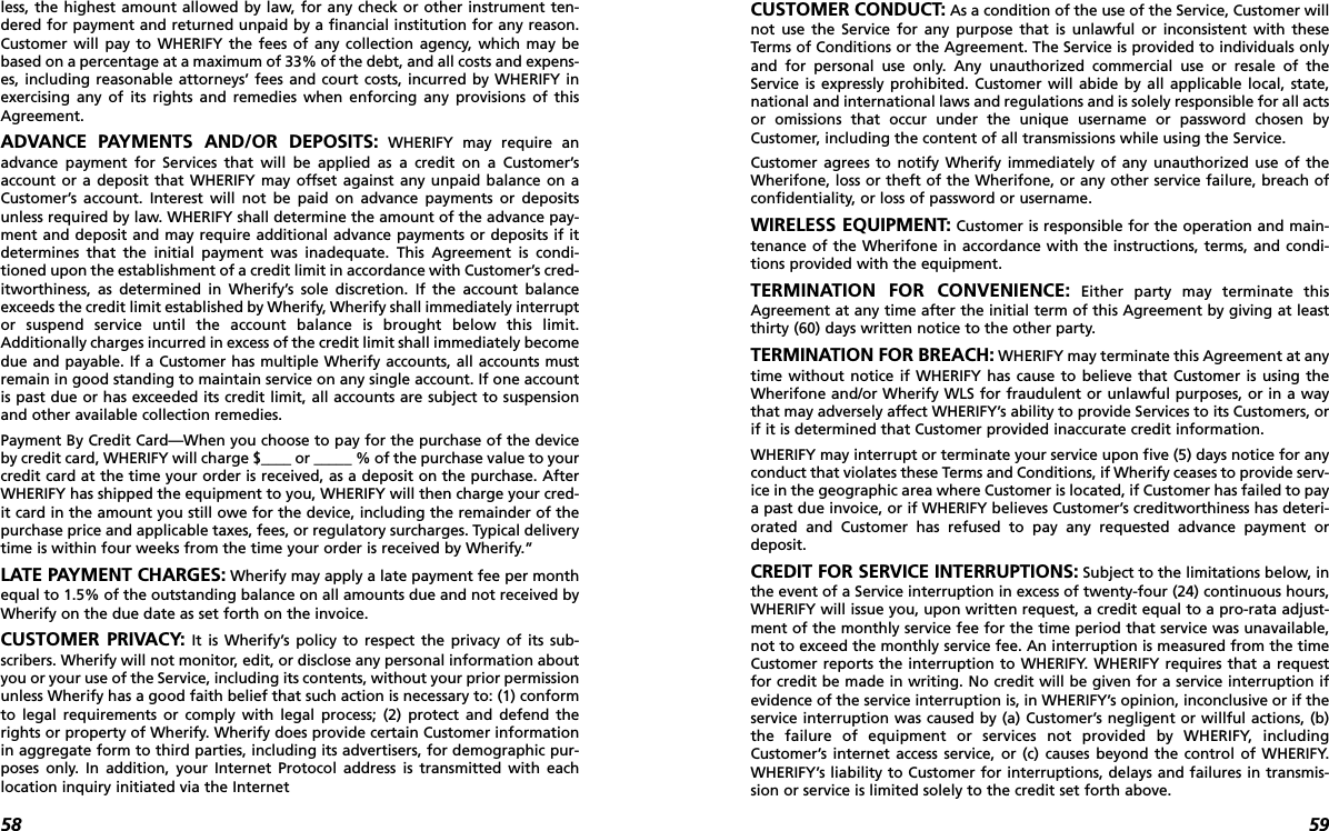 59CUSTOMER CONDUCT: As a condition of the use of the Service, Customer willnot use the Service for any purpose that is unlawful or inconsistent with theseTerms of Conditions or the Agreement. The Service is provided to individuals onlyand for personal use only. Any unauthorized commercial use or resale of theService is expressly prohibited. Customer will abide by all applicable local, state,national and international laws and regulations and is solely responsible for all actsor omissions that occur under the unique username or password chosen byCustomer, including the content of all transmissions while using the Service. Customer agrees to notify Wherify immediately of any unauthorized use of theWherifone, loss or theft of the Wherifone, or any other service failure, breach ofconfidentiality, or loss of password or username. WIRELESS EQUIPMENT: Customer is responsible for the operation and main-tenance of the Wherifone in accordance with the instructions, terms, and condi-tions provided with the equipment. TERMINATION FOR CONVENIENCE: Either party may terminate thisAgreement at any time after the initial term of this Agreement by giving at leastthirty (60) days written notice to the other party. TERMINATION FOR BREACH: WHERIFY may terminate this Agreement at anytime without notice if WHERIFY has cause to believe that Customer is using theWherifone and/or Wherify WLS for fraudulent or unlawful purposes, or in a waythat may adversely affect WHERIFY’s ability to provide Services to its Customers, orif it is determined that Customer provided inaccurate credit information. WHERIFY may interrupt or terminate your service upon five (5) days notice for anyconduct that violates these Terms and Conditions, if Wherify ceases to provide serv-ice in the geographic area where Customer is located, if Customer has failed to paya past due invoice, or if WHERIFY believes Customer’s creditworthiness has deteri-orated and Customer has refused to pay any requested advance payment ordeposit.CREDIT FOR SERVICE INTERRUPTIONS: Subject to the limitations below, inthe event of a Service interruption in excess of twenty-four (24) continuous hours,WHERIFY will issue you, upon written request, a credit equal to a pro-rata adjust-ment of the monthly service fee for the time period that service was unavailable,not to exceed the monthly service fee. An interruption is measured from the timeCustomer reports the interruption to WHERIFY. WHERIFY requires that a requestfor credit be made in writing. No credit will be given for a service interruption ifevidence of the service interruption is, in WHERIFY’s opinion, inconclusive or if theservice interruption was caused by (a) Customer’s negligent or willful actions, (b)the failure of equipment or services not provided by WHERIFY, includingCustomer’s internet access service, or (c) causes beyond the control of WHERIFY.WHERIFY’s liability to Customer for interruptions, delays and failures in transmis-sion or service is limited solely to the credit set forth above.58less, the highest amount allowed by law, for any check or other instrument ten-dered for payment and returned unpaid by a financial institution for any reason.Customer will pay to WHERIFY the fees of any collection agency, which may bebased on a percentage at a maximum of 33% of the debt, and all costs and expens-es, including reasonable attorneys’ fees and court costs, incurred by WHERIFY inexercising any of its rights and remedies when enforcing any provisions of thisAgreement. ADVANCE PAYMENTS AND/OR DEPOSITS: WHERIFY may require anadvance payment for Services that will be applied as a credit on a Customer’saccount or a deposit that WHERIFY may offset against any unpaid balance on aCustomer’s account. Interest will not be paid on advance payments or depositsunless required by law. WHERIFY shall determine the amount of the advance pay-ment and deposit and may require additional advance payments or deposits if itdetermines that the initial payment was inadequate. This Agreement is condi-tioned upon the establishment of a credit limit in accordance with Customer’s cred-itworthiness, as determined in Wherify’s sole discretion. If the account balanceexceeds the credit limit established by Wherify, Wherify shall immediately interruptor suspend service until the account balance is brought below this limit.Additionally charges incurred in excess of the credit limit shall immediately becomedue and payable. If a Customer has multiple Wherify accounts, all accounts mustremain in good standing to maintain service on any single account. If one accountis past due or has exceeded its credit limit, all accounts are subject to suspensionand other available collection remedies.Payment By Credit Card—When you choose to pay for the purchase of the deviceby credit card, WHERIFY will charge $____ or _____ % of the purchase value to yourcredit card at the time your order is received, as a deposit on the purchase. AfterWHERIFY has shipped the equipment to you, WHERIFY will then charge your cred-it card in the amount you still owe for the device, including the remainder of thepurchase price and applicable taxes, fees, or regulatory surcharges. Typical deliverytime is within four weeks from the time your order is received by Wherify.”LATE PAYMENT CHARGES: Wherify may apply a late payment fee per monthequal to 1.5% of the outstanding balance on all amounts due and not received byWherify on the due date as set forth on the invoice. CUSTOMER PRIVACY: It is Wherify’s policy to respect the privacy of its sub-scribers. Wherify will not monitor, edit, or disclose any personal information aboutyou or your use of the Service, including its contents, without your prior permissionunless Wherify has a good faith belief that such action is necessary to: (1) conformto legal requirements or comply with legal process; (2) protect and defend therights or property of Wherify. Wherify does provide certain Customer informationin aggregate form to third parties, including its advertisers, for demographic pur-poses only. In addition, your Internet Protocol address is transmitted with eachlocation inquiry initiated via the Internet