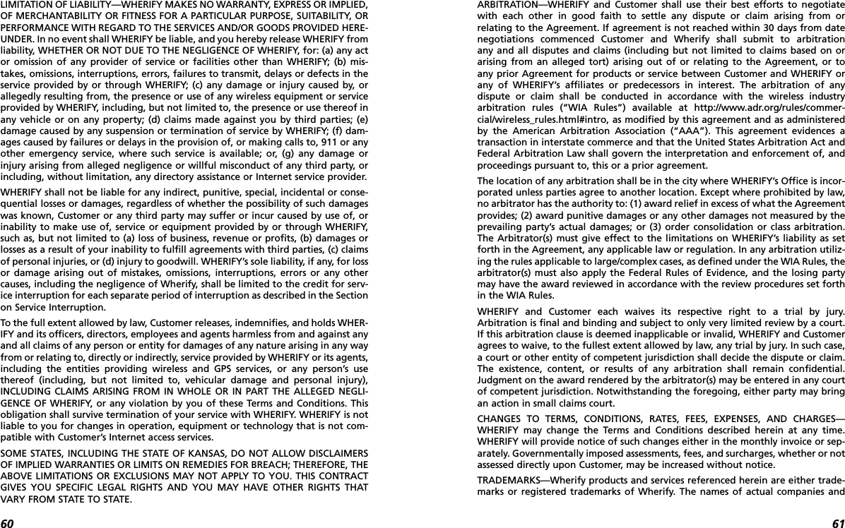 6160LIMITATION OF LIABILITY—WHERIFY MAKES NO WARRANTY, EXPRESS OR IMPLIED,OF MERCHANTABILITY OR FITNESS FOR A PARTICULAR PURPOSE, SUITABILITY, ORPERFORMANCE WITH REGARD TO THE SERVICES AND/OR GOODS PROVIDED HERE-UNDER. In no event shall WHERIFY be liable, and you hereby release WHERIFY fromliability, WHETHER OR NOT DUE TO THE NEGLIGENCE OF WHERIFY, for: (a) any actor omission of any provider of service or facilities other than WHERIFY; (b) mis-takes, omissions, interruptions, errors, failures to transmit, delays or defects in theservice provided by or through WHERIFY; (c) any damage or injury caused by, orallegedly resulting from, the presence or use of any wireless equipment or serviceprovided by WHERIFY, including, but not limited to, the presence or use thereof inany vehicle or on any property; (d) claims made against you by third parties; (e)damage caused by any suspension or termination of service by WHERIFY; (f) dam-ages caused by failures or delays in the provision of, or making calls to, 911 or anyother emergency service, where such service is available; or, (g) any damage orinjury arising from alleged negligence or willful misconduct of any third party, orincluding, without limitation, any directory assistance or Internet service provider. WHERIFY shall not be liable for any indirect, punitive, special, incidental or conse-quential losses or damages, regardless of whether the possibility of such damageswas known, Customer or any third party may suffer or incur caused by use of, orinability to make use of, service or equipment provided by or through WHERIFY,such as, but not limited to (a) loss of business, revenue or profits, (b) damages orlosses as a result of your inability to fulfill agreements with third parties, (c) claimsof personal injuries, or (d) injury to goodwill. WHERIFY’s sole liability, if any, for lossor damage arising out of mistakes, omissions, interruptions, errors or any othercauses, including the negligence of Wherify, shall be limited to the credit for serv-ice interruption for each separate period of interruption as described in the Sectionon Service Interruption. To the full extent allowed by law, Customer releases, indemnifies, and holds WHER-IFY and its officers, directors, employees and agents harmless from and against anyand all claims of any person or entity for damages of any nature arising in any wayfrom or relating to, directly or indirectly, service provided by WHERIFY or its agents,including the entities providing wireless and GPS services, or any person’s usethereof (including, but not limited to, vehicular damage and personal injury),INCLUDING CLAIMS ARISING FROM IN WHOLE OR IN PART THE ALLEGED NEGLI-GENCE OF WHERIFY, or any violation by you of these Terms and Conditions. Thisobligation shall survive termination of your service with WHERIFY. WHERIFY is notliable to you for changes in operation, equipment or technology that is not com-patible with Customer’s Internet access services.SOME STATES, INCLUDING THE STATE OF KANSAS, DO NOT ALLOW DISCLAIMERSOF IMPLIED WARRANTIES OR LIMITS ON REMEDIES FOR BREACH; THEREFORE, THEABOVE LIMITATIONS OR EXCLUSIONS MAY NOT APPLY TO YOU. THIS CONTRACTGIVES YOU SPECIFIC LEGAL RIGHTS AND YOU MAY HAVE OTHER RIGHTS THATVARY FROM STATE TO STATE.   ARBITRATION—WHERIFY and Customer shall use their best efforts to negotiatewith each other in good faith to settle any dispute or claim arising from or relating to the Agreement. If agreement is not reached within 30 days from datenegotiations commenced Customer and Wherify shall submit to arbitration any and all disputes and claims (including but not limited to claims based on or arising from an alleged tort) arising out of or relating to the Agreement, or to any prior Agreement for products or service between Customer and WHERIFY orany of WHERIFY’s affiliates or predecessors in interest. The arbitration of any dispute or claim shall be conducted in accordance with the wireless industry arbitration rules (“WIA Rules”) available at http://www.adr.org/rules/commer-cial/wireless_rules.html#intro, as modified by this agreement and as administeredby the American Arbitration Association (“AAA”). This agreement evidences atransaction in interstate commerce and that the United States Arbitration Act andFederal Arbitration Law shall govern the interpretation and enforcement of, andproceedings pursuant to, this or a prior agreement. The location of any arbitration shall be in the city where WHERIFY’s Office is incor-porated unless parties agree to another location. Except where prohibited by law,no arbitrator has the authority to: (1) award relief in excess of what the Agreementprovides; (2) award punitive damages or any other damages not measured by theprevailing party’s actual damages; or (3) order consolidation or class arbitration.The Arbitrator(s) must give effect to the limitations on WHERIFY’s liability as setforth in the Agreement, any applicable law or regulation. In any arbitration utiliz-ing the rules applicable to large/complex cases, as defined under the WIA Rules, thearbitrator(s) must also apply the Federal Rules of Evidence, and the losing partymay have the award reviewed in accordance with the review procedures set forthin the WIA Rules. WHERIFY and Customer each waives its respective right to a trial by jury.Arbitration is final and binding and subject to only very limited review by a court.If this arbitration clause is deemed inapplicable or invalid, WHERIFY and Customeragrees to waive, to the fullest extent allowed by law, any trial by jury. In such case,a court or other entity of competent jurisdiction shall decide the dispute or claim.The existence, content, or results of any arbitration shall remain confidential.Judgment on the award rendered by the arbitrator(s) may be entered in any courtof competent jurisdiction. Notwithstanding the foregoing, either party may bringan action in small claims court.  CHANGES TO TERMS, CONDITIONS, RATES, FEES, EXPENSES, AND CHARGES—WHERIFY may change the Terms and Conditions described herein at any time.WHERIFY will provide notice of such changes either in the monthly invoice or sep-arately. Governmentally imposed assessments, fees, and surcharges, whether or notassessed directly upon Customer, may be increased without notice.TRADEMARKS—Wherify products and services referenced herein are either trade-marks or registered trademarks of Wherify. The names of actual companies and