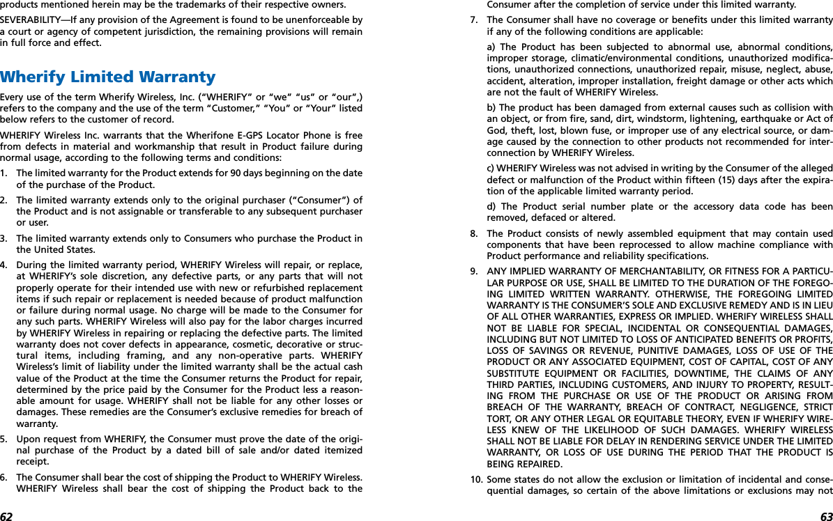 6362products mentioned herein may be the trademarks of their respective owners. SEVERABILITY—If any provision of the Agreement is found to be unenforceable bya court or agency of competent jurisdiction, the remaining provisions will remainin full force and effect. Wherify Limited WarrantyEvery use of the term Wherify Wireless, Inc. (“WHERIFY” or “we” “us” or “our”,)refers to the company and the use of the term “Customer,” “You” or “Your” listedbelow refers to the customer of record. WHERIFY Wireless Inc. warrants that the Wherifone E-GPS Locator Phone is freefrom defects in material and workmanship that result in Product failure duringnormal usage, according to the following terms and conditions:1. The limited warranty for the Product extends for 90 days beginning on the dateof the purchase of the Product.2. The limited warranty extends only to the original purchaser (“Consumer”) ofthe Product and is not assignable or transferable to any subsequent purchaseror user.3. The limited warranty extends only to Consumers who purchase the Product inthe United States.4. During the limited warranty period, WHERIFY Wireless will repair, or replace,at WHERIFY’s sole discretion, any defective parts, or any parts that will notproperly operate for their intended use with new or refurbished replacementitems if such repair or replacement is needed because of product malfunctionor failure during normal usage. No charge will be made to the Consumer forany such parts. WHERIFY Wireless will also pay for the labor charges incurredby WHERIFY Wireless in repairing or replacing the defective parts. The limitedwarranty does not cover defects in appearance, cosmetic, decorative or struc-tural items, including framing, and any non-operative parts. WHERIFYWireless’s limit of liability under the limited warranty shall be the actual cashvalue of the Product at the time the Consumer returns the Product for repair,determined by the price paid by the Consumer for the Product less a reason-able amount for usage. WHERIFY shall not be liable for any other losses ordamages. These remedies are the Consumer’s exclusive remedies for breach ofwarranty.5. Upon request from WHERIFY, the Consumer must prove the date of the origi-nal purchase of the Product by a dated bill of sale and/or dated itemizedreceipt.6. The Consumer shall bear the cost of shipping the Product to WHERIFY Wireless.WHERIFY Wireless shall bear the cost of shipping the Product back to theConsumer after the completion of service under this limited warranty.7. The Consumer shall have no coverage or benefits under this limited warrantyif any of the following conditions are applicable:a) The Product has been subjected to abnormal use, abnormal conditions,improper storage, climatic/environmental conditions, unauthorized modifica-tions, unauthorized connections, unauthorized repair, misuse, neglect, abuse,accident, alteration, improper installation, freight damage or other acts whichare not the fault of WHERIFY Wireless.b) The product has been damaged from external causes such as collision withan object, or from fire, sand, dirt, windstorm, lightening, earthquake or Act ofGod, theft, lost, blown fuse, or improper use of any electrical source, or dam-age caused by the connection to other products not recommended for inter-connection by WHERIFY Wireless.c) WHERIFY Wireless was not advised in writing by the Consumer of the allegeddefect or malfunction of the Product within fifteen (15) days after the expira-tion of the applicable limited warranty period.d) The Product serial number plate or the accessory data code has beenremoved, defaced or altered.8. The Product consists of newly assembled equipment that may contain usedcomponents that have been reprocessed to allow machine compliance withProduct performance and reliability specifications.9. ANY IMPLIED WARRANTY OF MERCHANTABILITY, OR FITNESS FOR A PARTICU-LAR PURPOSE OR USE, SHALL BE LIMITED TO THE DURATION OF THE FOREGO-ING LIMITED WRITTEN WARRANTY. OTHERWISE, THE FOREGOING LIMITEDWARRANTY IS THE CONSUMER’S SOLE AND EXCLUSIVE REMEDY AND IS IN LIEUOF ALL OTHER WARRANTIES, EXPRESS OR IMPLIED. WHERIFY WIRELESS SHALLNOT BE LIABLE FOR SPECIAL, INCIDENTAL OR CONSEQUENTIAL DAMAGES,INCLUDING BUT NOT LIMITED TO LOSS OF ANTICIPATED BENEFITS OR PROFITS,LOSS OF SAVINGS OR REVENUE, PUNITIVE DAMAGES, LOSS OF USE OF THEPRODUCT OR ANY ASSOCIATED EQUIPMENT, COST OF CAPITAL, COST OF ANYSUBSTITUTE EQUIPMENT OR FACILITIES, DOWNTIME, THE CLAIMS OF ANYTHIRD PARTIES, INCLUDING CUSTOMERS, AND INJURY TO PROPERTY, RESULT-ING FROM THE PURCHASE OR USE OF THE PRODUCT OR ARISING FROMBREACH OF THE WARRANTY, BREACH OF CONTRACT, NEGLIGENCE, STRICTTORT, OR ANY OTHER LEGAL OR EQUITABLE THEORY, EVEN IF WHERIFY WIRE-LESS KNEW OF THE LIKELIHOOD OF SUCH DAMAGES. WHERIFY WIRELESSSHALL NOT BE LIABLE FOR DELAY IN RENDERING SERVICE UNDER THE LIMITEDWARRANTY, OR LOSS OF USE DURING THE PERIOD THAT THE PRODUCT ISBEING REPAIRED.10. Some states do not allow the exclusion or limitation of incidental and conse-quential damages, so certain of the above limitations or exclusions may not